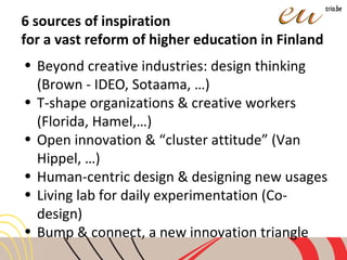 6 sources of inspiration
for a vast reform of higher education in Finland
• Beyond creative industries: design thinking
(Brown - IDEO, Sotaama, …)
• T-shape organizations & creative workers
(Florida, Hamel,…)
• Open innovation & “cluster attitude” (Van
Hippel, …)
• Human-centric design & designing new usages
• Living lab for daily experimentation (Co-
design)
• Bump & connect, a new innovation triangle
 