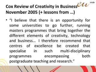 Cox Review of Creativity in Business
November 2005 (+ lessons from …)
• “I believe that there is an opportunity for
some universities to go further, running
masters programmes that bring together the
different elements of creativity, technology
and business… I therefore recommend that
centres of excellence be created that
specialise in such multi-disciplinary
programmes encompassing both
postgraduate teaching and research.”
 