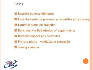 Fases
Reunião de entendimento
Levantamento de processo e requisitos (site survey)
Estudo e plano de trabalho

Benchmark e DoE (design of experiment)
Recomendações nos processos
Projeto piloto – validação e execução
Tuning e Macro

 