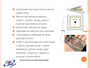 Comunicação não requer linha de sinal ou

contato físico.
Pode ser lido através de plásticos,
madeira, cimento, líquidos, gases e
materiais não metálicos em geral.
Identificação individual de objeto.
Capacidade de leitura em alta velocidade.
Capacidade de modificação de dados
(gravação/escrita).
O RFID é uma tecnologia de transformação
e ruptura que pode ajudar a reduzir
desperdícios, eliminar perdas, gerir
inventários, simplificar a logística e
aumentar a produtividade.
Essencialmente Rastreabilidade

 