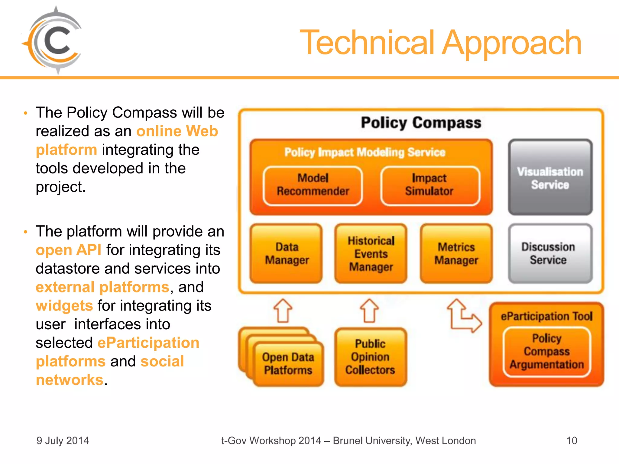• The Policy Compass will be
realized as an online Web
platform integrating the
tools developed in the
project.
• The platform will provide an
open API for integrating its
datastore and services into
external platforms, and
widgets for integrating its
user interfaces into
selected eParticipation
platforms and social
networks.
9 July 2014 t-Gov Workshop 2014 – Brunel University, West London 10
Technical Approach
 