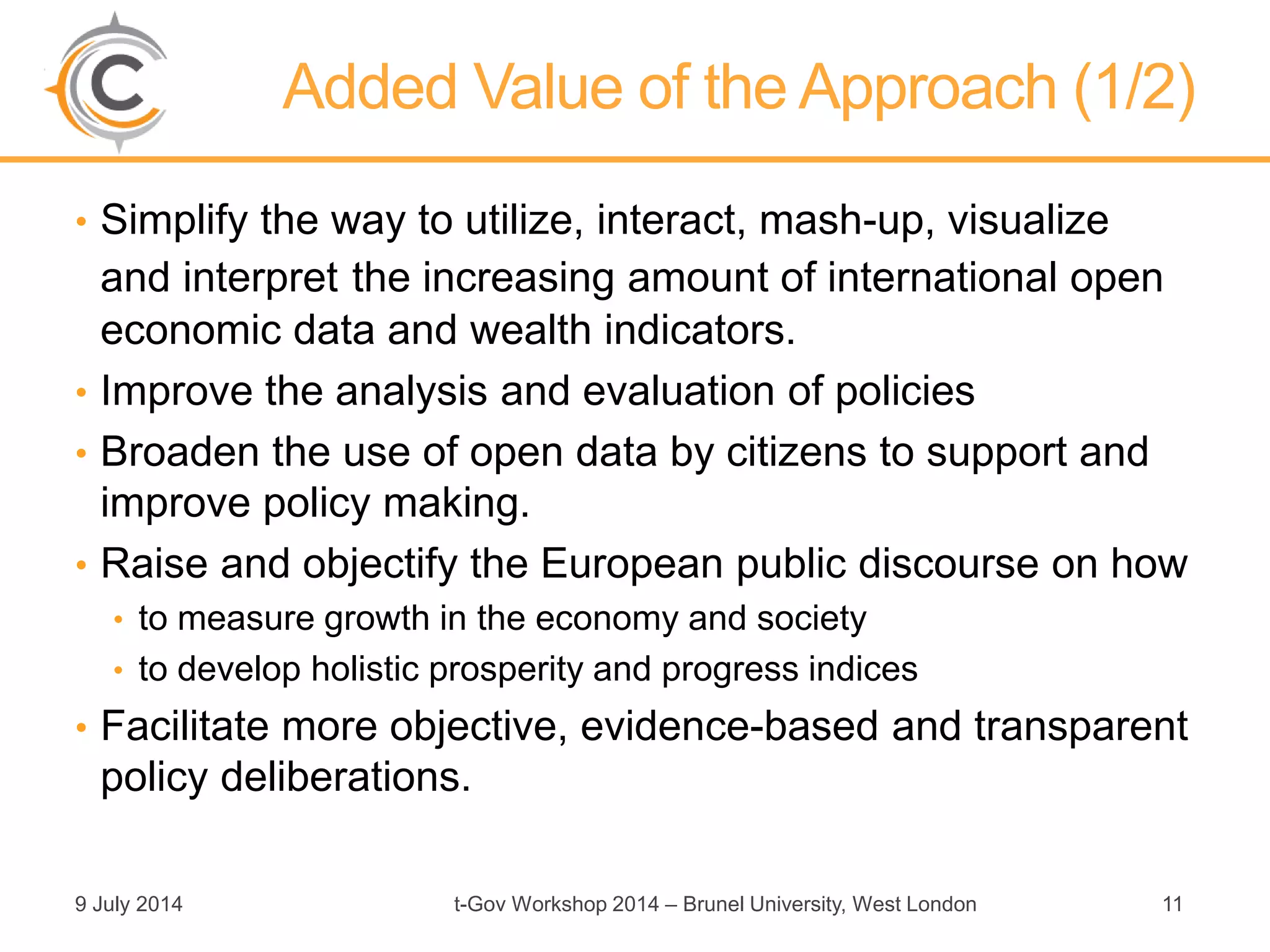 Added Value of the Approach (1/2)
• Simplify the way to utilize, interact, mash-up, visualize
and interpret the increasing amount of international open
economic data and wealth indicators.
• Improve the analysis and evaluation of policies
• Broaden the use of open data by citizens to support and
improve policy making.
• Raise and objectify the European public discourse on how
• to measure growth in the economy and society
• to develop holistic prosperity and progress indices
• Facilitate more objective, evidence-based and transparent
policy deliberations.
9 July 2014 t-Gov Workshop 2014 – Brunel University, West London 11
 