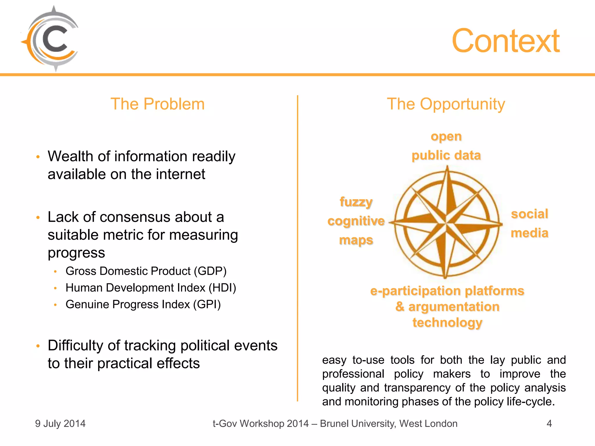 The Problem
• Wealth of information readily
available on the internet
• Lack of consensus about a
suitable metric for measuring
progress
• Gross Domestic Product (GDP)
• Human Development Index (HDI)
• Genuine Progress Index (GPI)
• Difficulty of tracking political events
to their practical effects
The Opportunity
9 July 2014 t-Gov Workshop 2014 – Brunel University, West London 4
Context
easy to-use tools for both the lay public and
professional policy makers to improve the
quality and transparency of the policy analysis
and monitoring phases of the policy life-cycle.
open
public data
social
media
fuzzy
cognitive
maps
e-participation platforms
& argumentation
technology
 
