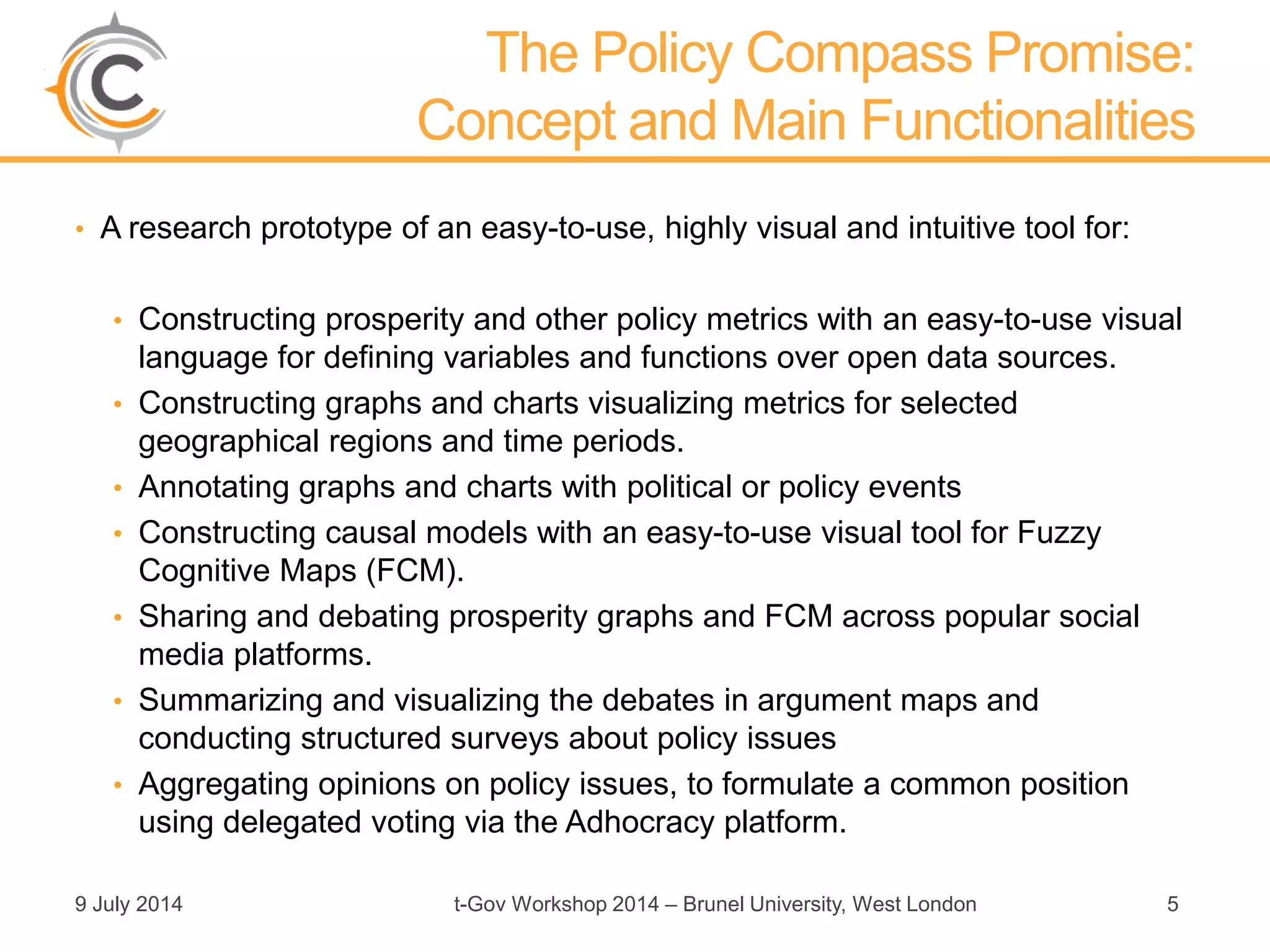 The Policy Compass Promise:
Concept and Main Functionalities
• A research prototype of an easy-to-use, highly visual and intuitive tool for:
• Constructing prosperity and other policy metrics with an easy-to-use visual
language for defining variables and functions over open data sources.
• Constructing graphs and charts visualizing metrics for selected
geographical regions and time periods.
• Annotating graphs and charts with political or policy events
• Constructing causal models with an easy-to-use visual tool for Fuzzy
Cognitive Maps (FCM).
• Sharing and debating prosperity graphs and FCM across popular social
media platforms.
• Summarizing and visualizing the debates in argument maps and
conducting structured surveys about policy issues
• Aggregating opinions on policy issues, to formulate a common position
using delegated voting via the Adhocracy platform.
9 July 2014 t-Gov Workshop 2014 – Brunel University, West London 5
 