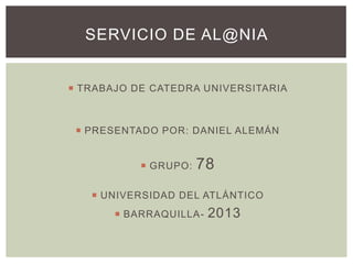 SERVICIO DE AL@NIA

 TRABAJO DE CATEDRA UNIVERSITARIA

 PRESENTADO POR: DANIEL ALEMÁN

 GRUPO:

78

 UNIVERSIDAD DEL ATLÁNTICO

 BARRAQUILLA-

2013

 