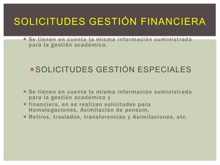 SOLICITUDES GESTIÓN FINANCIERA
 Se tienen en cuenta la misma información suministrada
para la gestión académica.

 SOLICITUDES GESTIÓN ESPECIALES
 Se tienen en cuenta la misma información suministrada
para la gestión académica y
 financiera, en se realizan solicitudes para
Homologaciones, Asimilación de pensum,
 Retiros, traslados, transferencias y Asimilaciones, etc.

 