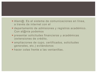  Alani@. Es el sistema de comunicaciones en línea,
a través de internet con el
 departamento de admisiones y registros académico.
Con al@nia podemos
 presentar solicitudes financieras y académicas
(extensiones de crédito,
 ampliaciones de cupo, certificados, solicitudes
generales, etc.) evitándonos
 hacer colas frente a las ventanillas .

 