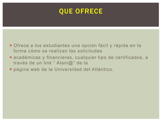 QUE OFRECE

 Ofrece a los estudiantes una opción fácil y rápida en la
forma cómo se realizan las solicitudes
 académicas y financieras, cualquier tipo de certificados, a
través de un link “ Alani@” de la
 página web de la Universidad del Atlántico.

 
