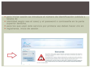  para iniciar sesión se introduce el número de identificación (cédula o
tarjeta de
 identidad según sea el caso) y el password o contraseña en la parte
superior derecha,
 para los que usan este servicio por primera vez deben hacer clic en
 registrarse. inicio de sesión

 