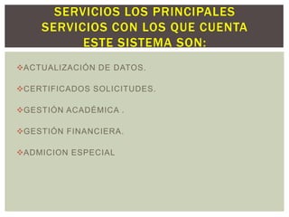 SERVICIOS LOS PRINCIPALES
SERVICIOS CON LOS QUE CUENTA
ESTE SISTEMA SON:
ACTUALIZACIÓN DE DATOS.
CERTIFICADOS SOLICITUDES.
GESTIÓN ACADÉMICA .

GESTIÓN FINANCIERA.
ADMICION ESPECIAL

 