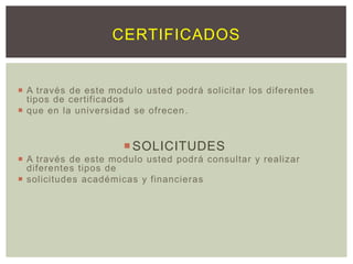 CERTIFICADOS

 A través de este modulo usted podrá solicitar los diferentes
tipos de certificados
 que en la universidad se ofrecen .

 SOLICITUDES
 A través de este modulo usted podrá consultar y realizar
diferentes tipos de
 solicitudes académicas y financieras

 