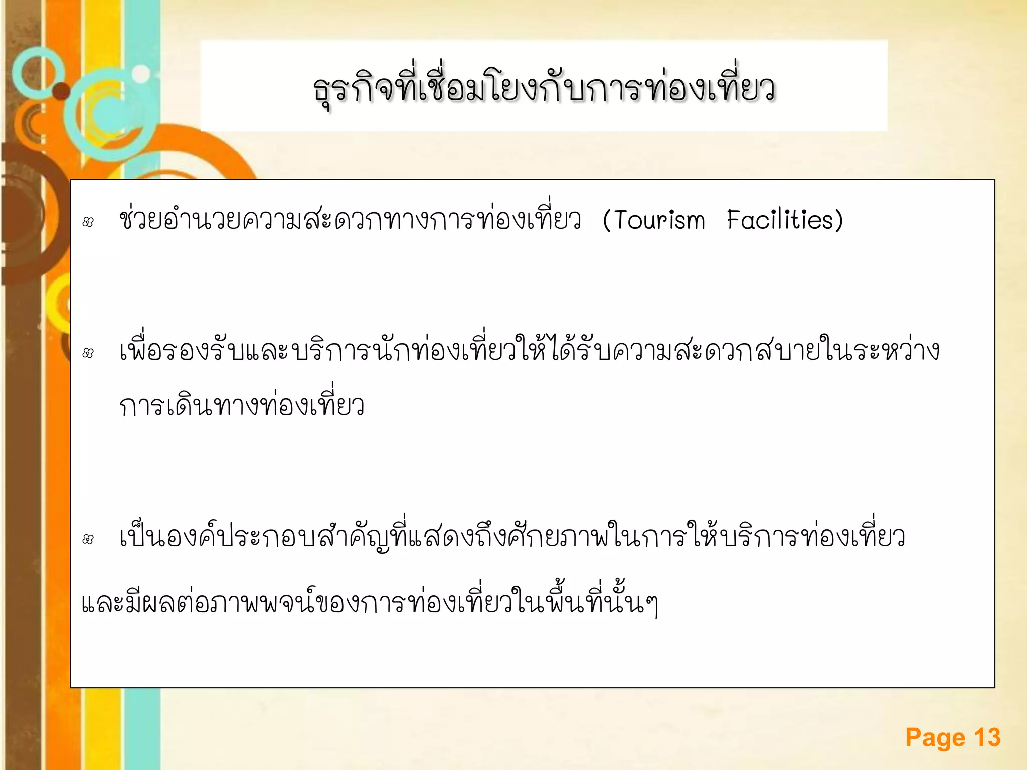 Free Powerpoint Templates 
Page 13 
ธุรกิจที่เชื่อมโยงกับการท่องเที่ยว 
•ช่วยอานวยความสะดวกทางการท่องเที่ยว (Tourism Facilities) 
•เพื่อรองรับและบริการนักท่องเที่ยวให้ได้รับความสะดวกสบายในระหว่าง การเดินทางท่องเที่ยว 
•เป็นองค์ประกอบสาคัญที่แสดงถึงศักยภาพในการให้บริการท่องเที่ยว 
และมีผลต่อภาพพจน์ของการท่องเที่ยวในพื้นที่นั้นๆ  
