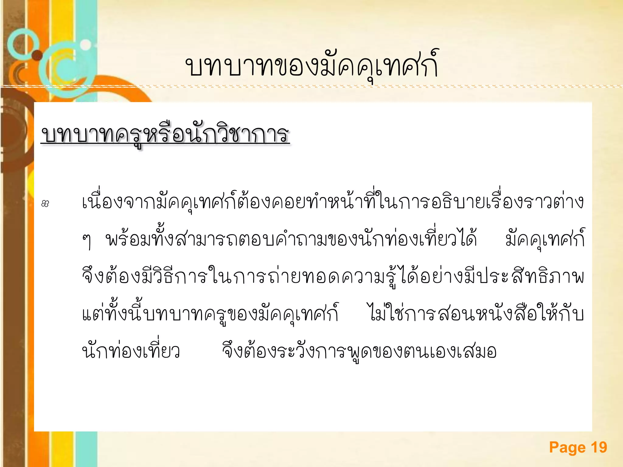 Free Powerpoint Templates 
Page 19 
บทบาทของมัคคุเทศก์ 
บทบาทครูหรือนักวิชาการ 
•เนื่องจากมัคคุเทศก์ต้องคอยทาหน้าที่ในการอธิบายเรื่องราวต่าง ๆ พร้อมทั้งสามารถตอบคาถามของนักท่องเที่ยวได้ มัคคุเทศก์ จึงต้องมีวิธีการในการถ่ายทอดความรู้ได้อย่างมีประสิทธิภาพ แต่ทั้งนี้บทบาทครูของมัคคุเทศก์ ไม่ใช่การสอนหนังสือให้กับ นักท่องเที่ยว จึงต้องระวังการพูดของตนเองเสมอ  