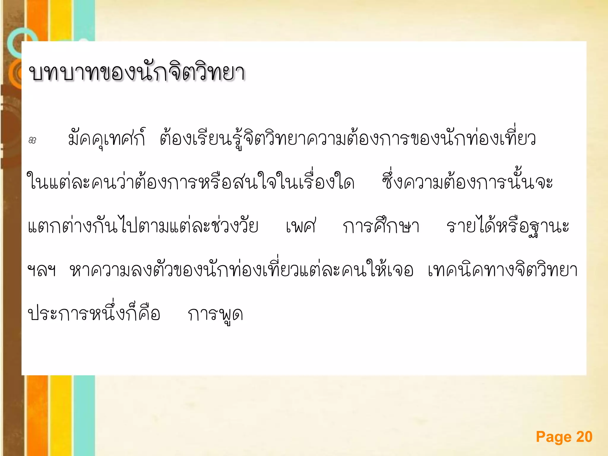 Free Powerpoint Templates 
Page 20 
บทบาทของนักจิตวิทยา 
•มัคคุเทศก์ ต้องเรียนรู้จิตวิทยาความต้องการของนักท่องเที่ยว 
ในแต่ละคนว่าต้องการหรือสนใจในเรื่องใด ซึ่งความต้องการนั้นจะ 
แตกต่างกันไปตามแต่ละช่วงวัย เพศ การศึกษา รายได้หรือฐานะ 
ฯลฯ หาความลงตัวของนักท่องเที่ยวแต่ละคนให้เจอ เทคนิคทางจิตวิทยา 
ประการหนึ่งก็คือ การพูด  