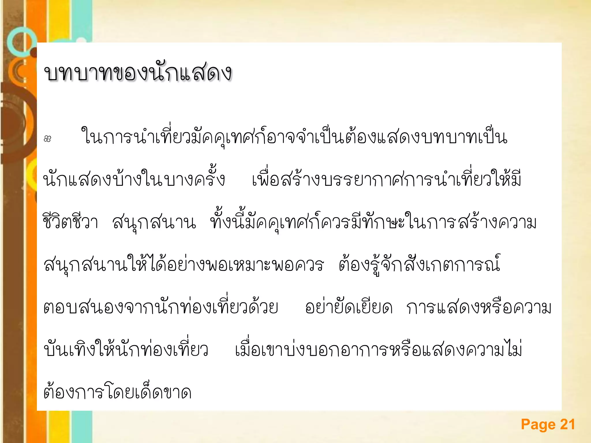 Free Powerpoint Templates 
Page 21 
บทบาทของนักแสดง 
•ในการนาเที่ยวมัคคุเทศก์อาจจาเป็นต้องแสดงบทบาทเป็น 
นักแสดงบ้างในบางครั้ง เพื่อสร้างบรรยากาศการนาเที่ยวให้มี 
ชีวิตชีวา สนุกสนาน ทั้งนี้มัคคุเทศก์ควรมีทักษะในการสร้างความ 
สนุกสนานให้ได้อย่างพอเหมาะพอควร ต้องรู้จักสังเกตการณ์ 
ตอบสนองจากนักท่องเที่ยวด้วย อย่ายัดเยียด การแสดงหรือความ 
บันเทิงให้นักท่องเที่ยว เมื่อเขาบ่งบอกอาการหรือแสดงความไม่ 
ต้องการโดยเด็ดขาด  