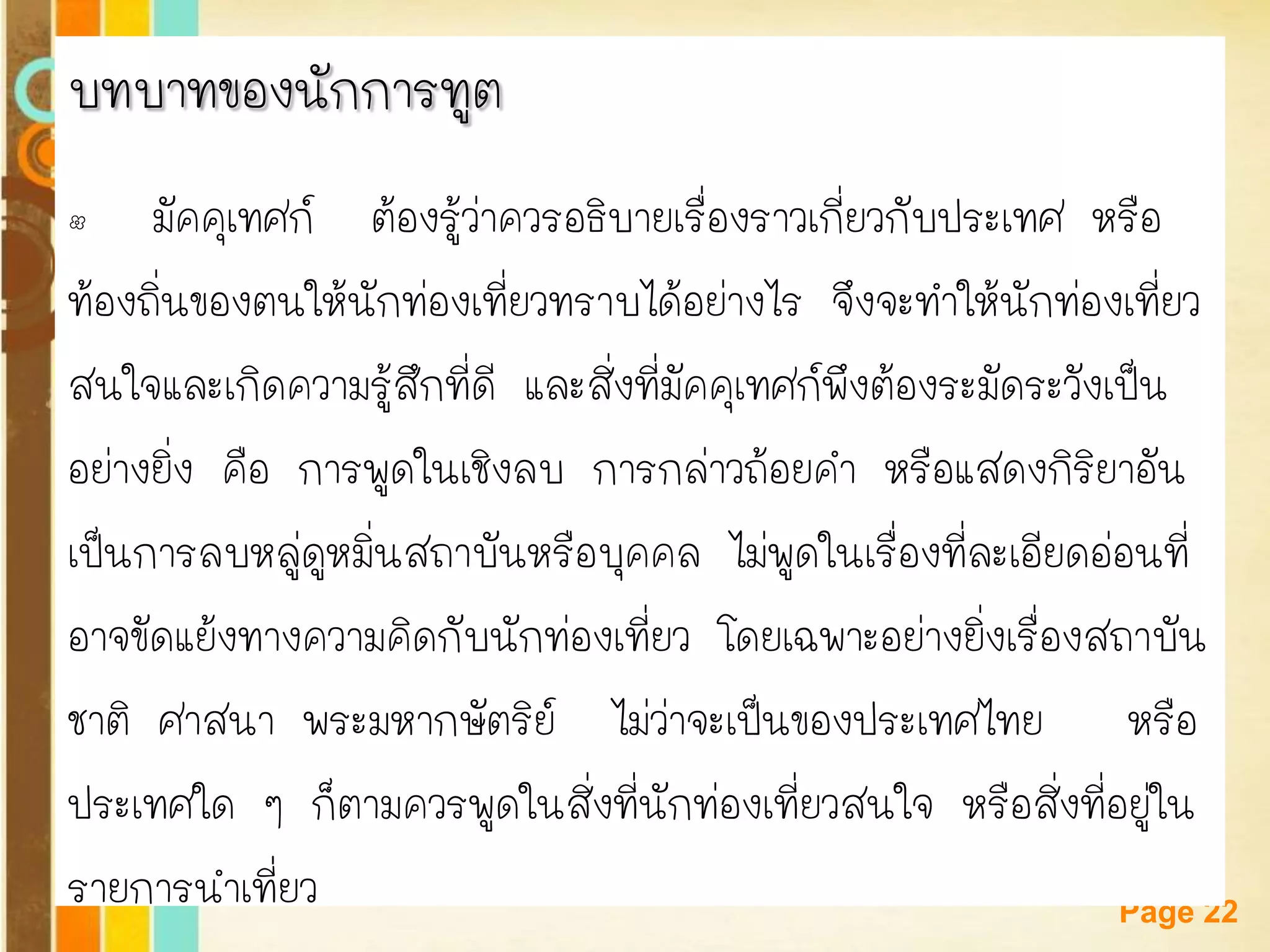 Free Powerpoint Templates 
Page 22 
บทบาทของนักการทูต 
•มัคคุเทศก์ ต้องรู้ว่าควรอธิบายเรื่องราวเกี่ยวกับประเทศ หรือ 
ท้องถิ่นของตนให้นักท่องเที่ยวทราบได้อย่างไร จึงจะทาให้นักท่องเที่ยว 
สนใจและเกิดความรู้สึกที่ดี และสิ่งที่มัคคุเทศก์พึงต้องระมัดระวังเป็น 
อย่างยิ่ง คือ การพูดในเชิงลบ การกล่าวถ้อยคา หรือแสดงกิริยาอัน 
เป็นการลบหลู่ดูหมิ่นสถาบันหรือบุคคล ไม่พูดในเรื่องที่ละเอียดอ่อนที่ 
อาจขัดแย้งทางความคิดกับนักท่องเที่ยว โดยเฉพาะอย่างยิ่งเรื่องสถาบัน 
ชาติ ศาสนา พระมหากษัตริย์ ไม่ว่าจะเป็นของประเทศไทย หรือ 
ประเทศใด ๆ ก็ตามควรพูดในสิ่งที่นักท่องเที่ยวสนใจ หรือสิ่งที่อยู่ใน 
รายการนาเที่ยว  