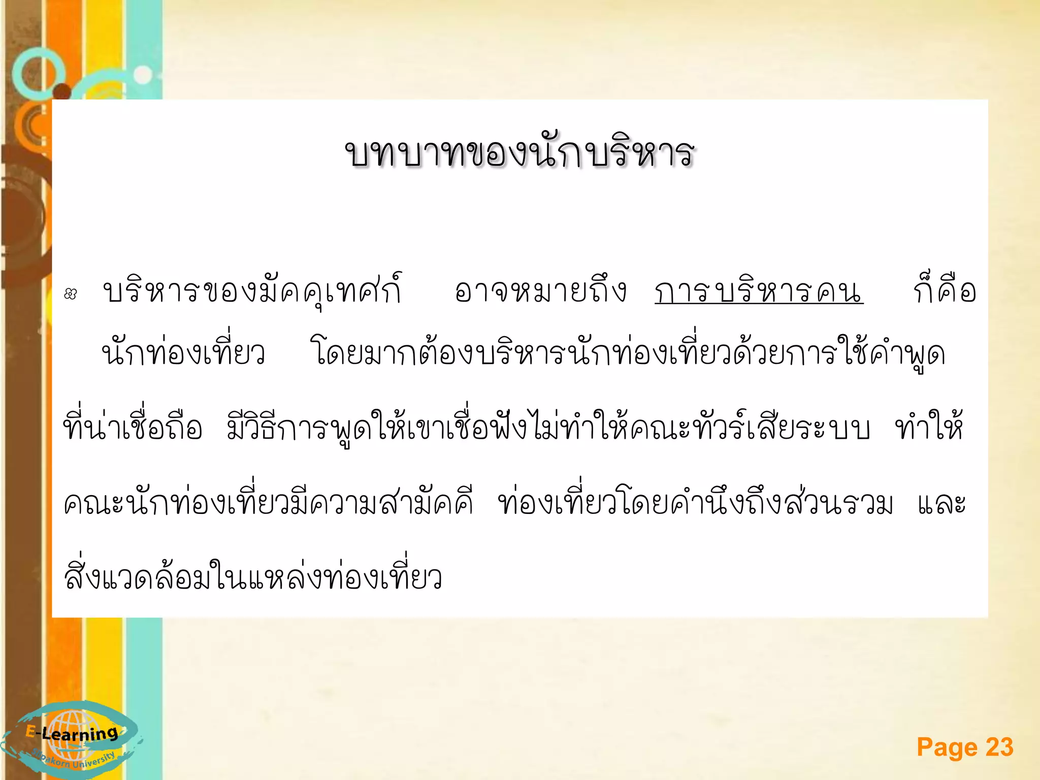 Free Powerpoint Templates 
Page 23 
บทบาทของนักบริหาร 
•บริหารของมัคคุเทศก์ อาจหมายถึง การบริหารคน ก็คือ นักท่องเที่ยว โดยมากต้องบริหารนักท่องเที่ยวด้วยการใช้คาพูด 
ที่น่าเชื่อถือ มีวิธีการพูดให้เขาเชื่อฟังไม่ทาให้คณะทัวร์เสียระบบ ทาให้ 
คณะนักท่องเที่ยวมีความสามัคคี ท่องเที่ยวโดยคานึงถึงส่วนรวม และ 
สิ่งแวดล้อมในแหล่งท่องเที่ยว  