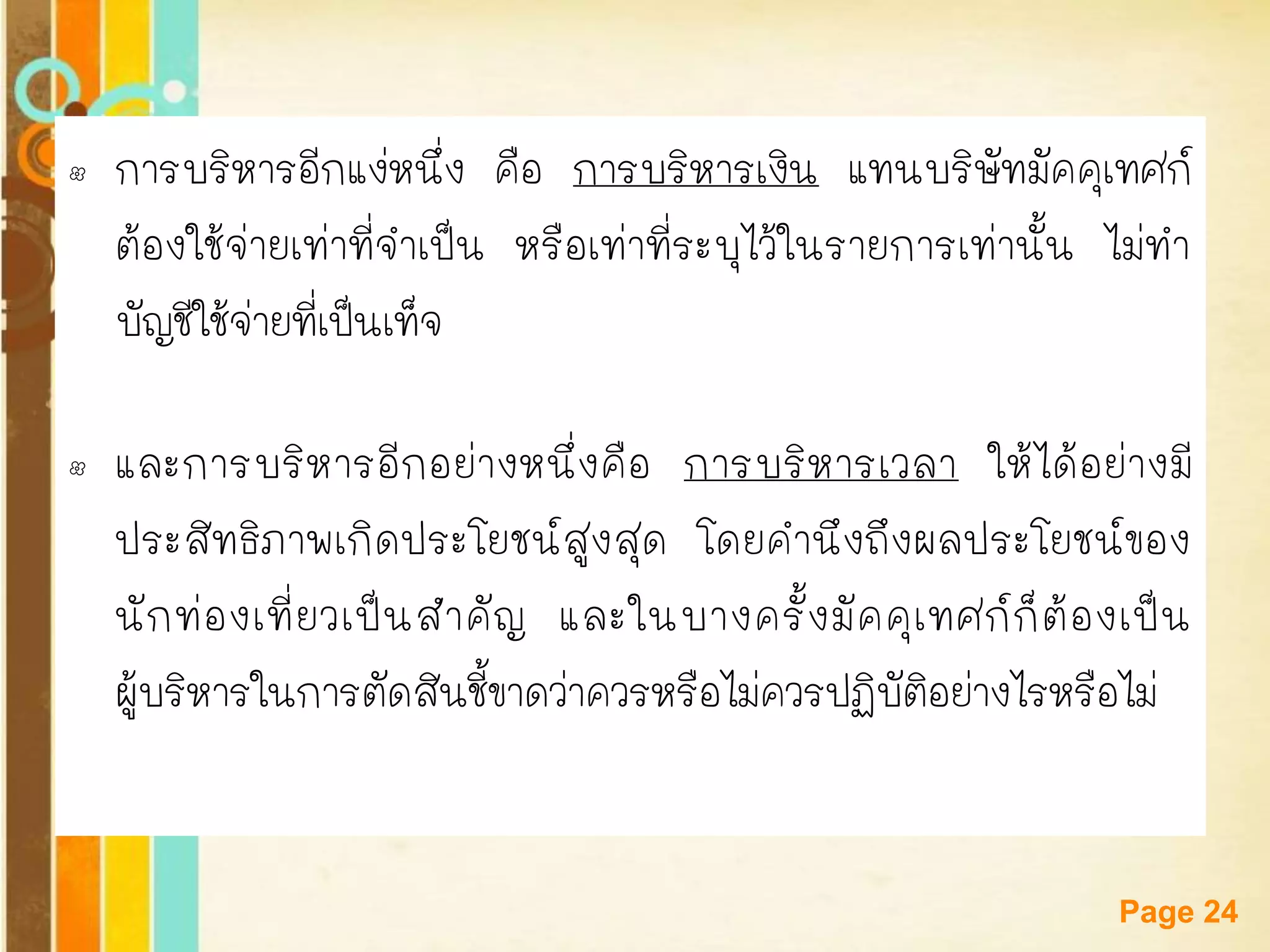 Free Powerpoint Templates 
Page 24 
•การบริหารอีกแง่หนึ่ง คือ การบริหารเงิน แทนบริษัทมัคคุเทศก์ ต้องใช้จ่ายเท่าที่จาเป็น หรือเท่าที่ระบุไว้ในรายการเท่านั้น ไม่ทา บัญชีใช้จ่ายที่เป็นเท็จ 
•และการบริหารอีกอย่างหนึ่งคือ การบริหารเวลา ให้ได้อย่างมี ประสิทธิภาพเกิดประโยชน์สูงสุด โดยคานึงถึงผลประโยชน์ของ นักท่องเที่ยวเป็นสาคัญ และในบางครั้งมัคคุเทศก์ก็ต้องเป็น ผู้บริหารในการตัดสินชี้ขาดว่าควรหรือไม่ควรปฏิบัติอย่างไรหรือไม่  