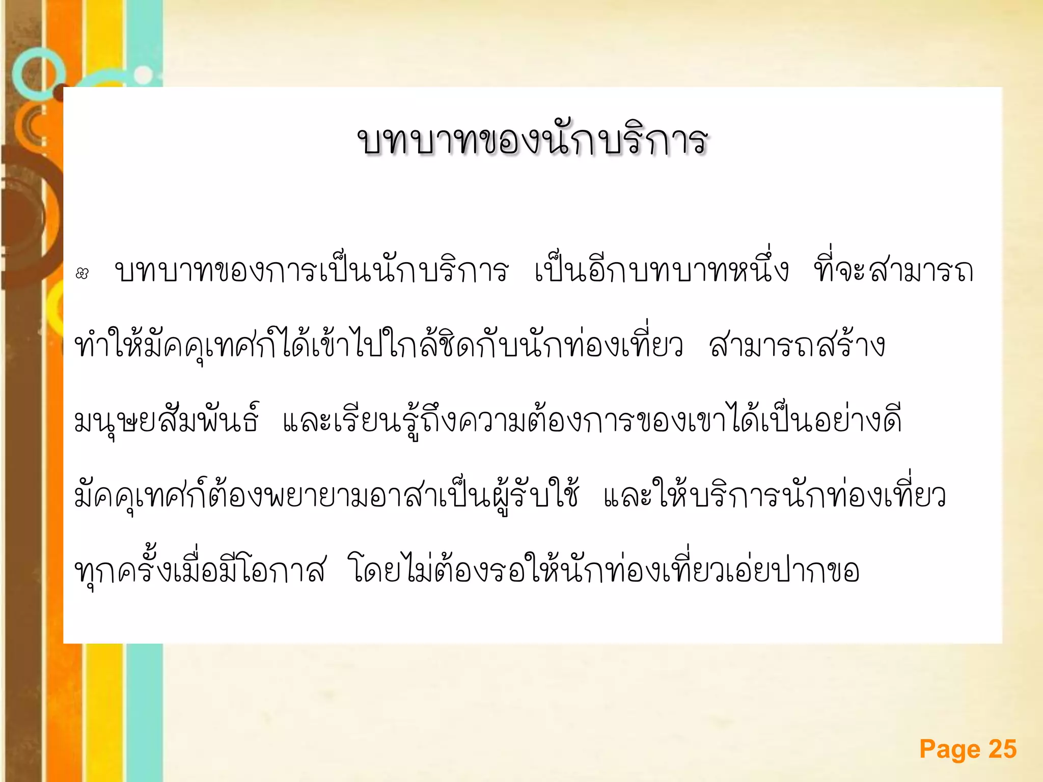 Free Powerpoint Templates 
Page 25 
บทบาทของนักบริการ 
•บทบาทของการเป็นนักบริการ เป็นอีกบทบาทหนึ่ง ที่จะสามารถ 
ทาให้มัคคุเทศก์ได้เข้าไปใกล้ชิดกับนักท่องเที่ยว สามารถสร้าง 
มนุษยสัมพันธ์ และเรียนรู้ถึงความต้องการของเขาได้เป็นอย่างดี 
มัคคุเทศก์ต้องพยายามอาสาเป็นผู้รับใช้ และให้บริการนักท่องเที่ยว 
ทุกครั้งเมื่อมีโอกาส โดยไม่ต้องรอให้นักท่องเที่ยวเอ่ยปากขอ  