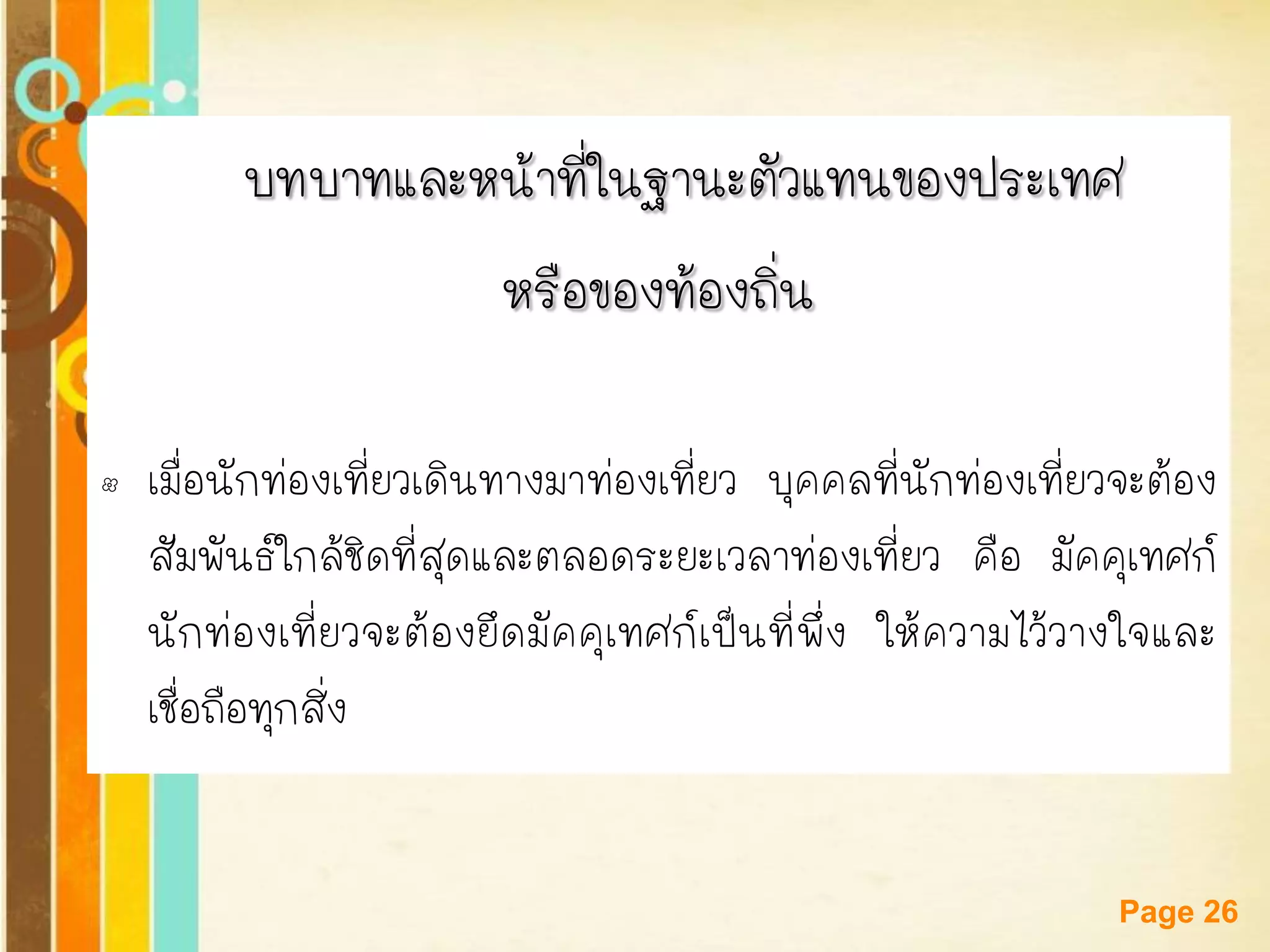 Free Powerpoint Templates 
Page 26 
บทบาทและหน้าที่ในฐานะตัวแทนของประเทศ 
หรือของท้องถิ่น 
•เมื่อนักท่องเที่ยวเดินทางมาท่องเที่ยว บุคคลที่นักท่องเที่ยวจะต้อง สัมพันธ์ใกล้ชิดที่สุดและตลอดระยะเวลาท่องเที่ยว คือ มัคคุเทศก์ นักท่องเที่ยวจะต้องยึดมัคคุเทศก์เป็นที่พึ่ง ให้ความไว้วางใจและ เชื่อถือทุกสิ่ง  