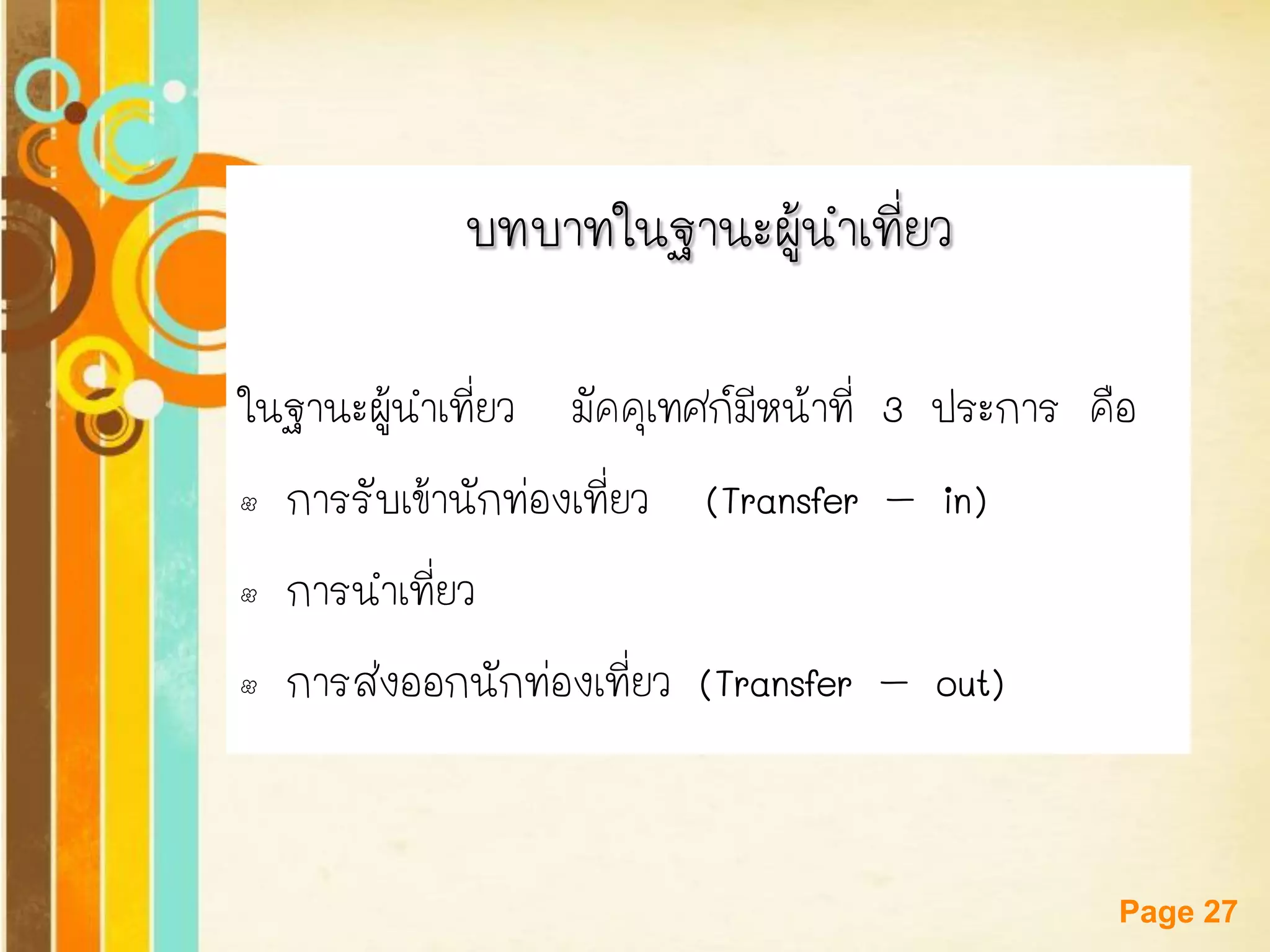 Free Powerpoint Templates 
Page 27 
บทบาทในฐานะผู้นาเที่ยว 
ในฐานะผู้นาเที่ยว มัคคุเทศก์มีหน้าที่ 3 ประการ คือ 
•การรับเข้านักท่องเที่ยว (Transfer–in) 
•การนาเที่ยว 
•การส่งออกนักท่องเที่ยว (Transfer–out)  