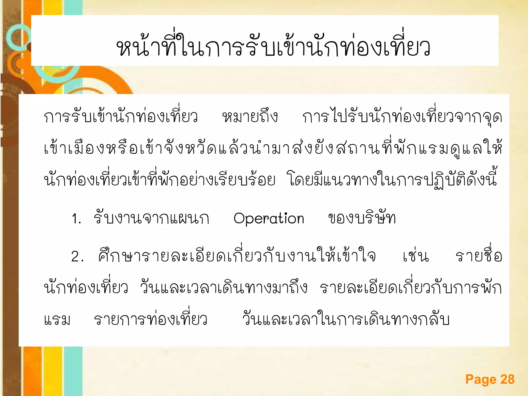 Free Powerpoint Templates 
Page 28 
หน้าที่ในการรับเข้านักท่องเที่ยว 
การรับเข้านักท่องเที่ยว หมายถึง การไปรับนักท่องเที่ยวจากจุด เข้าเมืองหรือเข้าจังหวัดแล้วนามาส่งยังสถานที่พักแรมดูแลให้ นักท่องเที่ยวเข้าที่พักอย่างเรียบร้อย โดยมีแนวทางในการปฏิบัติดังนี้ 
1. รับงานจากแผนก Operation ของบริษัท 
2. ศึกษารายละเอียดเกี่ยวกับงานให้เข้าใจ เช่น รายชื่อ นักท่องเที่ยว วันและเวลาเดินทางมาถึง รายละเอียดเกี่ยวกับการพัก แรม รายการท่องเที่ยว วันและเวลาในการเดินทางกลับ  