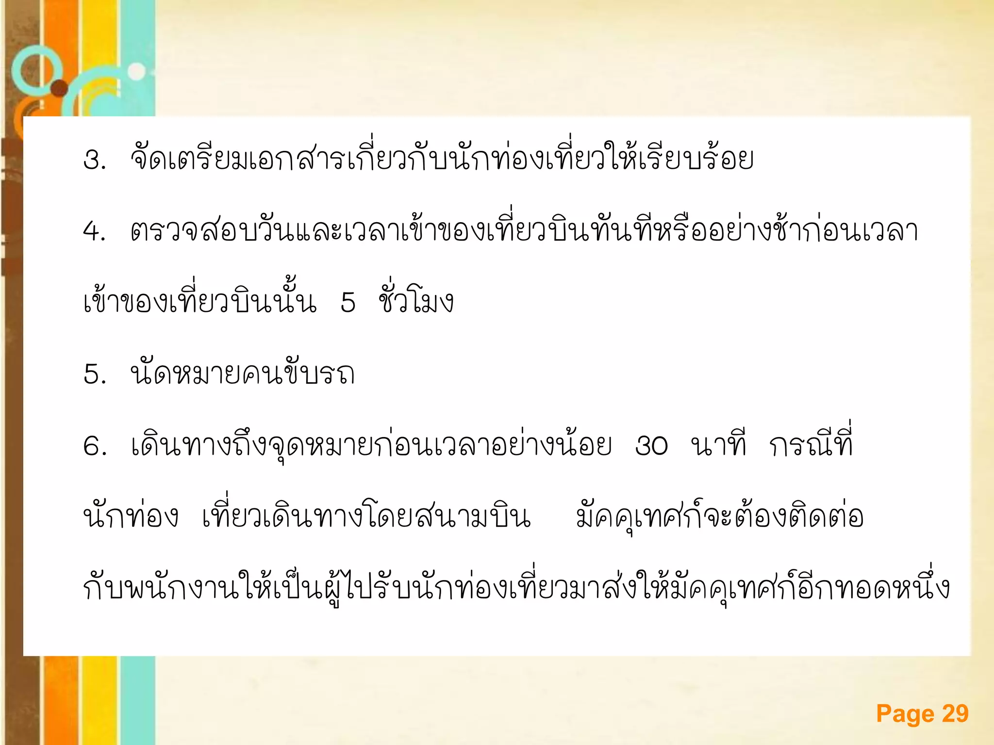 Free Powerpoint Templates 
Page 29 
3. จัดเตรียมเอกสารเกี่ยวกับนักท่องเที่ยวให้เรียบร้อย 
4. ตรวจสอบวันและเวลาเข้าของเที่ยวบินทันทีหรืออย่างช้าก่อนเวลา 
เข้าของเที่ยวบินนั้น 5 ชั่วโมง 
5. นัดหมายคนขับรถ 
6. เดินทางถึงจุดหมายก่อนเวลาอย่างน้อย 30 นาที กรณีที่ 
นักท่อง เที่ยวเดินทางโดยสนามบิน มัคคุเทศก์จะต้องติดต่อ 
กับพนักงานให้เป็นผู้ไปรับนักท่องเที่ยวมาส่งให้มัคคุเทศก์อีกทอดหนึ่ง  