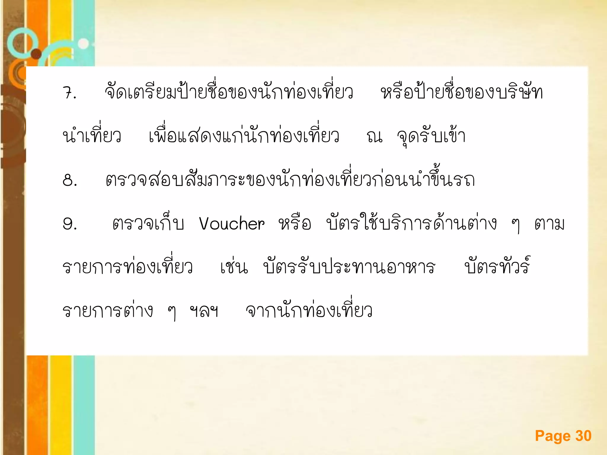 Free Powerpoint Templates 
Page 30 
7. จัดเตรียมป้ายชื่อของนักท่องเที่ยว หรือป้ายชื่อของบริษัท 
นาเที่ยว เพื่อแสดงแก่นักท่องเที่ยว ณ จุดรับเข้า 
8. ตรวจสอบสัมภาระของนักท่องเที่ยวก่อนนาขึ้นรถ 
9.ตรวจเก็บ Voucher หรือ บัตรใช้บริการด้านต่าง ๆ ตาม 
รายการท่องเที่ยว เช่น บัตรรับประทานอาหาร บัตรทัวร์ 
รายการต่าง ๆ ฯลฯ จากนักท่องเที่ยว  