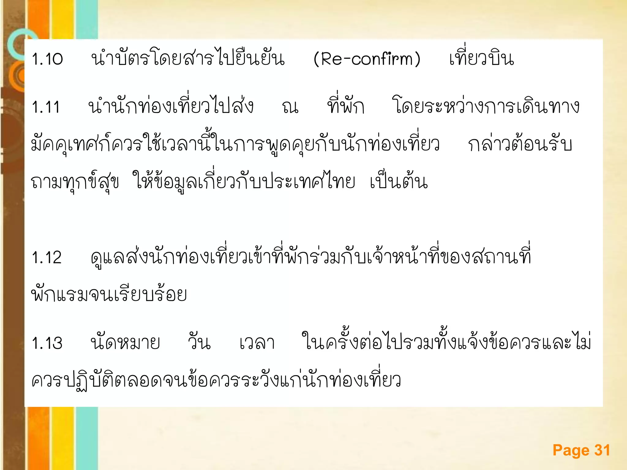 Free Powerpoint Templates 
Page 31 
1.10 นาบัตรโดยสารไปยืนยัน (Re-confirm) เที่ยวบิน 
1.11 นานักท่องเที่ยวไปส่ง ณ ที่พัก โดยระหว่างการเดินทาง 
มัคคุเทศก์ควรใช้เวลานี้ในการพูดคุยกับนักท่องเที่ยว กล่าวต้อนรับ 
ถามทุกข์สุข ให้ข้อมูลเกี่ยวกับประเทศไทย เป็นต้น 
1.12 ดูแลส่งนักท่องเที่ยวเข้าที่พักร่วมกับเจ้าหน้าที่ของสถานที่ 
พักแรมจนเรียบร้อย 
1.13 นัดหมาย วัน เวลา ในครั้งต่อไปรวมทั้งแจ้งข้อควรและไม่ 
ควรปฏิบัติตลอดจนข้อควรระวังแก่นักท่องเที่ยว  