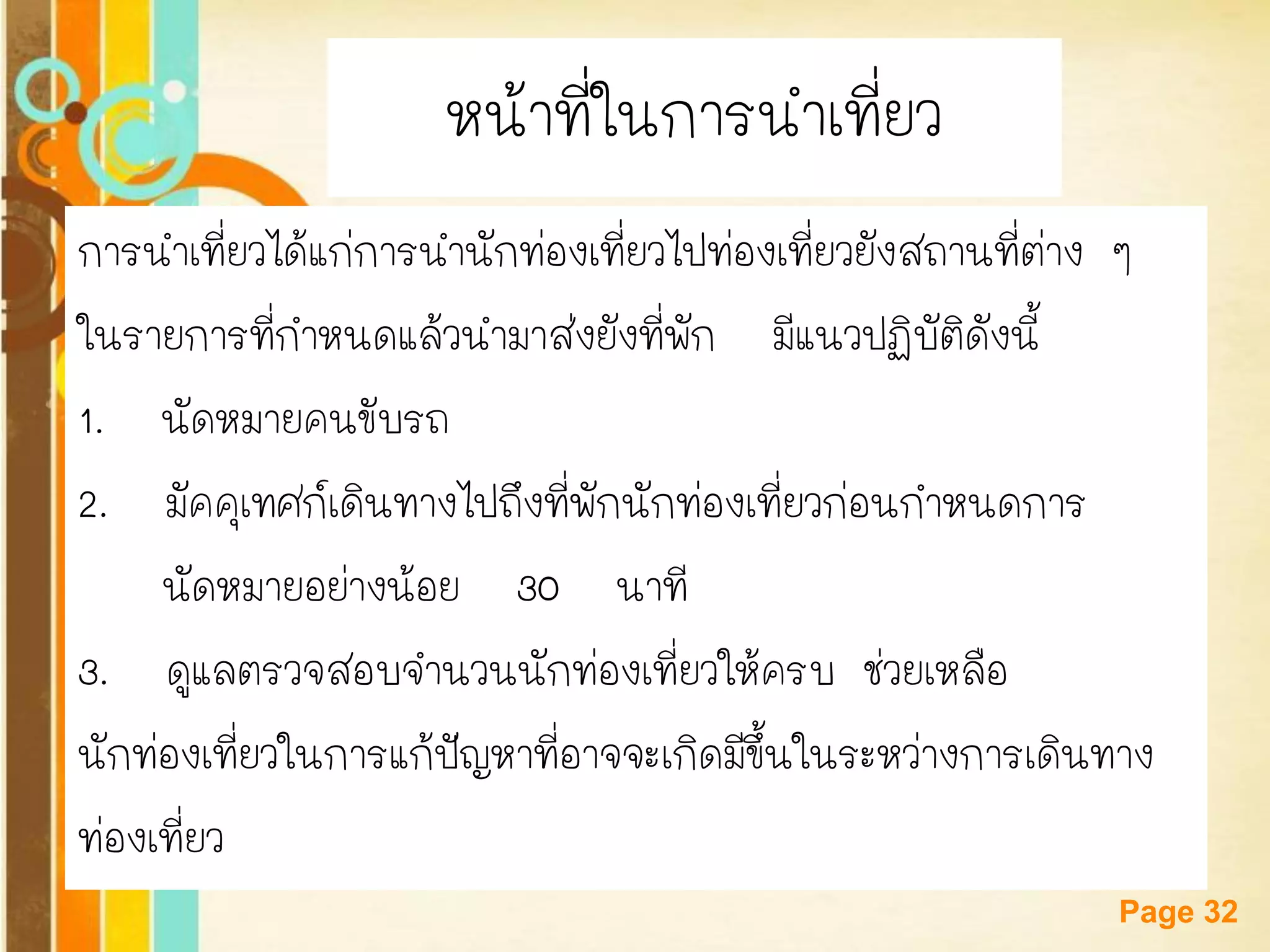 Free Powerpoint Templates 
Page 32 
หน้าที่ในการนาเที่ยว 
การนาเที่ยวได้แก่การนานักท่องเที่ยวไปท่องเที่ยวยังสถานที่ต่าง ๆ 
ในรายการที่กาหนดแล้วนามาส่งยังที่พัก มีแนวปฏิบัติดังนี้ 
1. นัดหมายคนขับรถ 
2. มัคคุเทศก์เดินทางไปถึงที่พักนักท่องเที่ยวก่อนกาหนดการ 
นัดหมายอย่างน้อย 30 นาที 
3. ดูแลตรวจสอบจานวนนักท่องเที่ยวให้ครบ ช่วยเหลือ 
นักท่องเที่ยวในการแก้ปัญหาที่อาจจะเกิดมีขึ้นในระหว่างการเดินทาง 
ท่องเที่ยว  