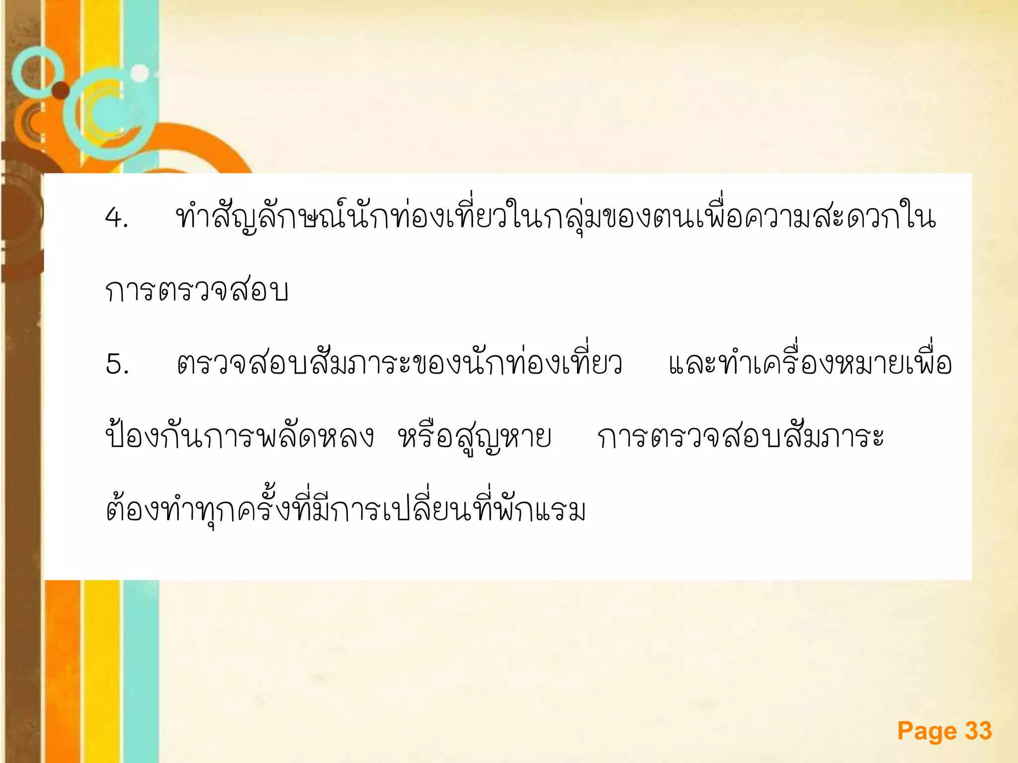 Free Powerpoint Templates 
Page 33 
4. ทาสัญลักษณ์นักท่องเที่ยวในกลุ่มของตนเพื่อความสะดวกใน 
การตรวจสอบ 
5. ตรวจสอบสัมภาระของนักท่องเที่ยว และทาเครื่องหมายเพื่อ 
ป้องกันการพลัดหลง หรือสูญหาย การตรวจสอบสัมภาระ 
ต้องทาทุกครั้งที่มีการเปลี่ยนที่พักแรม  