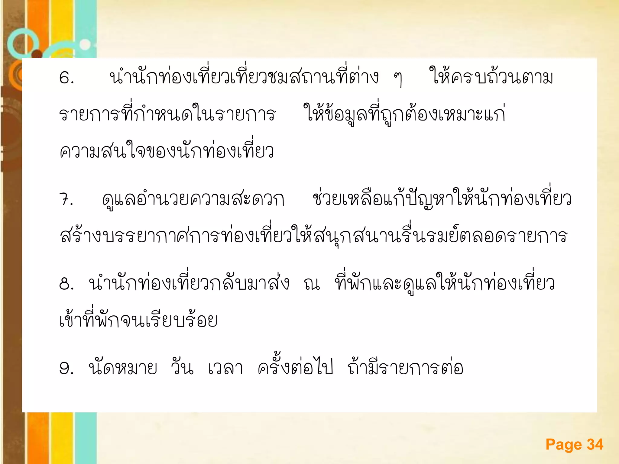 Free Powerpoint Templates 
Page 34 
6.นานักท่องเที่ยวเที่ยวชมสถานที่ต่าง ๆ ให้ครบถ้วนตาม 
รายการที่กาหนดในรายการ ให้ข้อมูลที่ถูกต้องเหมาะแก่ 
ความสนใจของนักท่องเที่ยว 
7. ดูแลอานวยความสะดวก ช่วยเหลือแก้ปัญหาให้นักท่องเที่ยว 
สร้างบรรยากาศการท่องเที่ยวให้สนุกสนานรื่นรมย์ตลอดรายการ 
8. นานักท่องเที่ยวกลับมาส่ง ณ ที่พักและดูแลให้นักท่องเที่ยว 
เข้าที่พักจนเรียบร้อย 
9. นัดหมาย วัน เวลา ครั้งต่อไป ถ้ามีรายการต่อ  