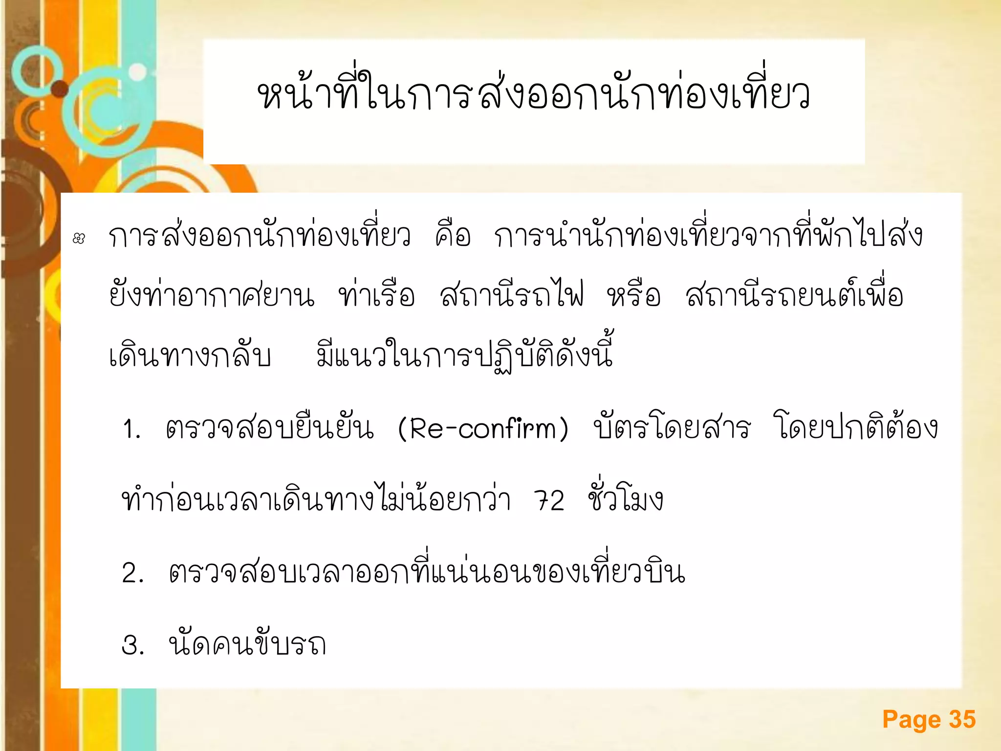 Free Powerpoint Templates 
Page 35 
หน้าที่ในการส่งออกนักท่องเที่ยว 
•การส่งออกนักท่องเที่ยว คือ การนานักท่องเที่ยวจากที่พักไปส่ง ยังท่าอากาศยาน ท่าเรือ สถานีรถไฟ หรือ สถานีรถยนต์เพื่อ เดินทางกลับ มีแนวในการปฏิบัติดังนี้ 
1. ตรวจสอบยืนยัน (Re-confirm) บัตรโดยสาร โดยปกติต้อง 
ทาก่อนเวลาเดินทางไม่น้อยกว่า 72 ชั่วโมง 
2. ตรวจสอบเวลาออกที่แน่นอนของเที่ยวบิน 
3. นัดคนขับรถ  