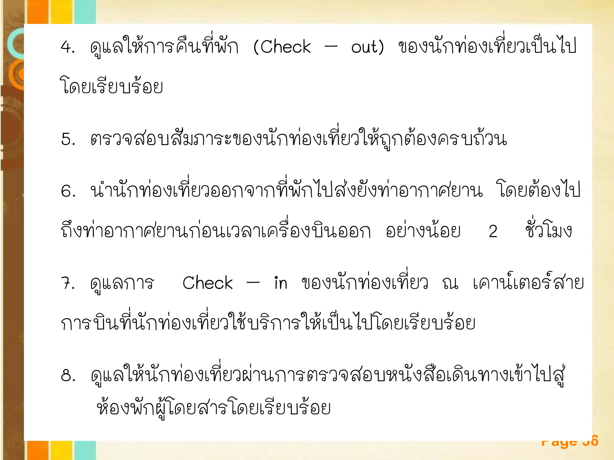 Free Powerpoint Templates 
Page 36 
4. ดูแลให้การคืนที่พัก (Check –out) ของนักท่องเที่ยวเป็นไป 
โดยเรียบร้อย 
5. ตรวจสอบสัมภาระของนักท่องเที่ยวให้ถูกต้องครบถ้วน 
6. นานักท่องเที่ยวออกจากที่พักไปส่งยังท่าอากาศยาน โดยต้องไป 
ถึงท่าอากาศยานก่อนเวลาเครื่องบินออก อย่างน้อย 2 ชั่วโมง 
7. ดูแลการ Check –in ของนักท่องเที่ยว ณ เคาน์เตอร์สาย 
การบินที่นักท่องเที่ยวใช้บริการให้เป็นไปโดยเรียบร้อย 
8. ดูแลให้นักท่องเที่ยวผ่านการตรวจสอบหนังสือเดินทางเข้าไปสู่ ห้องพักผู้โดยสารโดยเรียบร้อย  