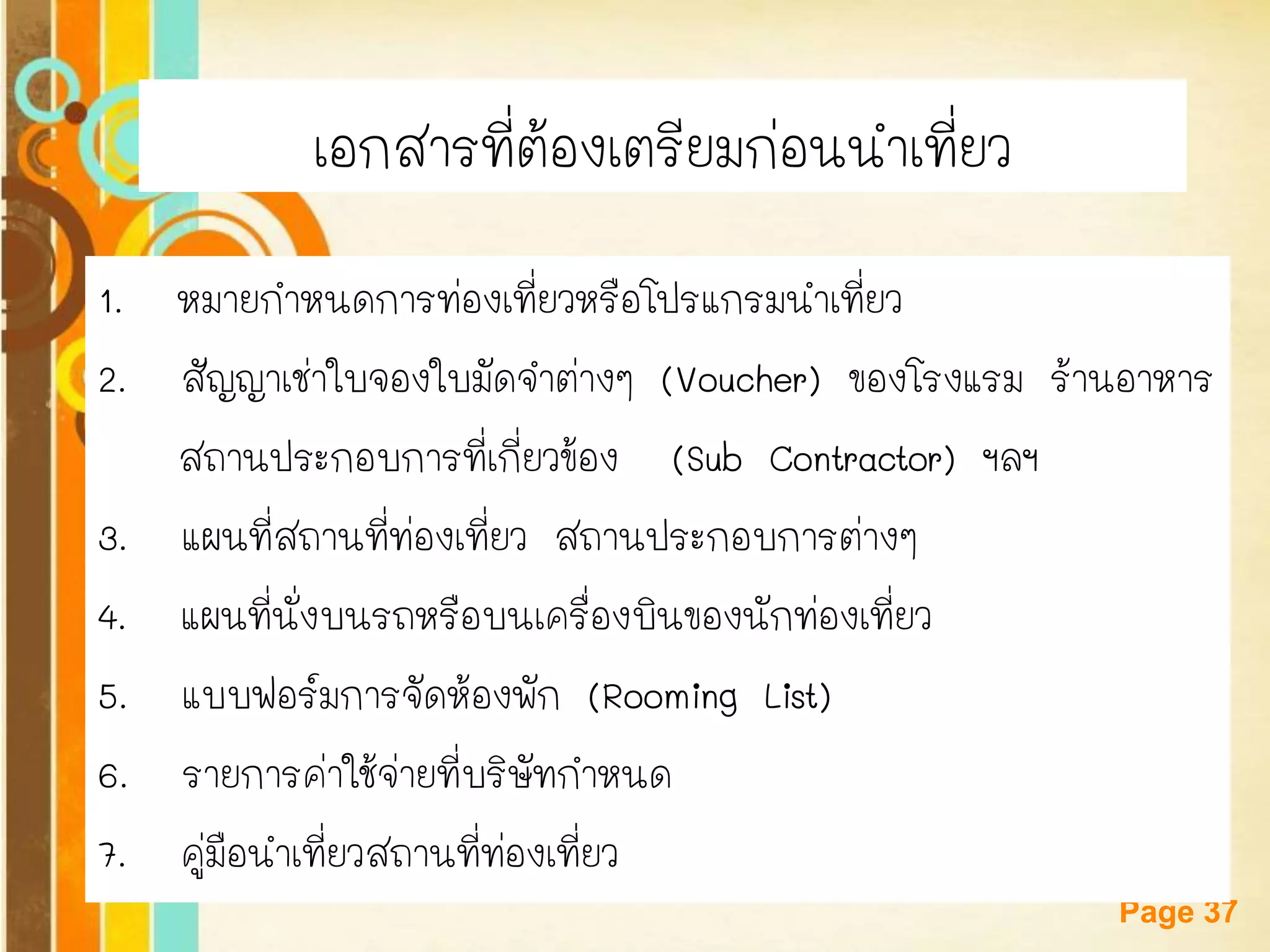 Free Powerpoint Templates 
Page 37เอกสารที่ต้องเตรียมก่อนนาเที่ยว 
1. หมายกาหนดการท่องเที่ยวหรือโปรแกรมนาเที่ยว 
2. สัญญาเช่าใบจองใบมัดจาต่างๆ (Voucher) ของโรงแรม ร้านอาหาร 
สถานประกอบการที่เกี่ยวข้อง (Sub Contractor) ฯลฯ 
3. แผนที่สถานที่ท่องเที่ยว สถานประกอบการต่างๆ 
4. แผนที่นั่งบนรถหรือบนเครื่องบินของนักท่องเที่ยว 
5. แบบฟอร์มการจัดห้องพัก (Rooming List) 
6. รายการค่าใช้จ่ายที่บริษัทกาหนด 
7. คู่มือนาเที่ยวสถานที่ท่องเที่ยว  