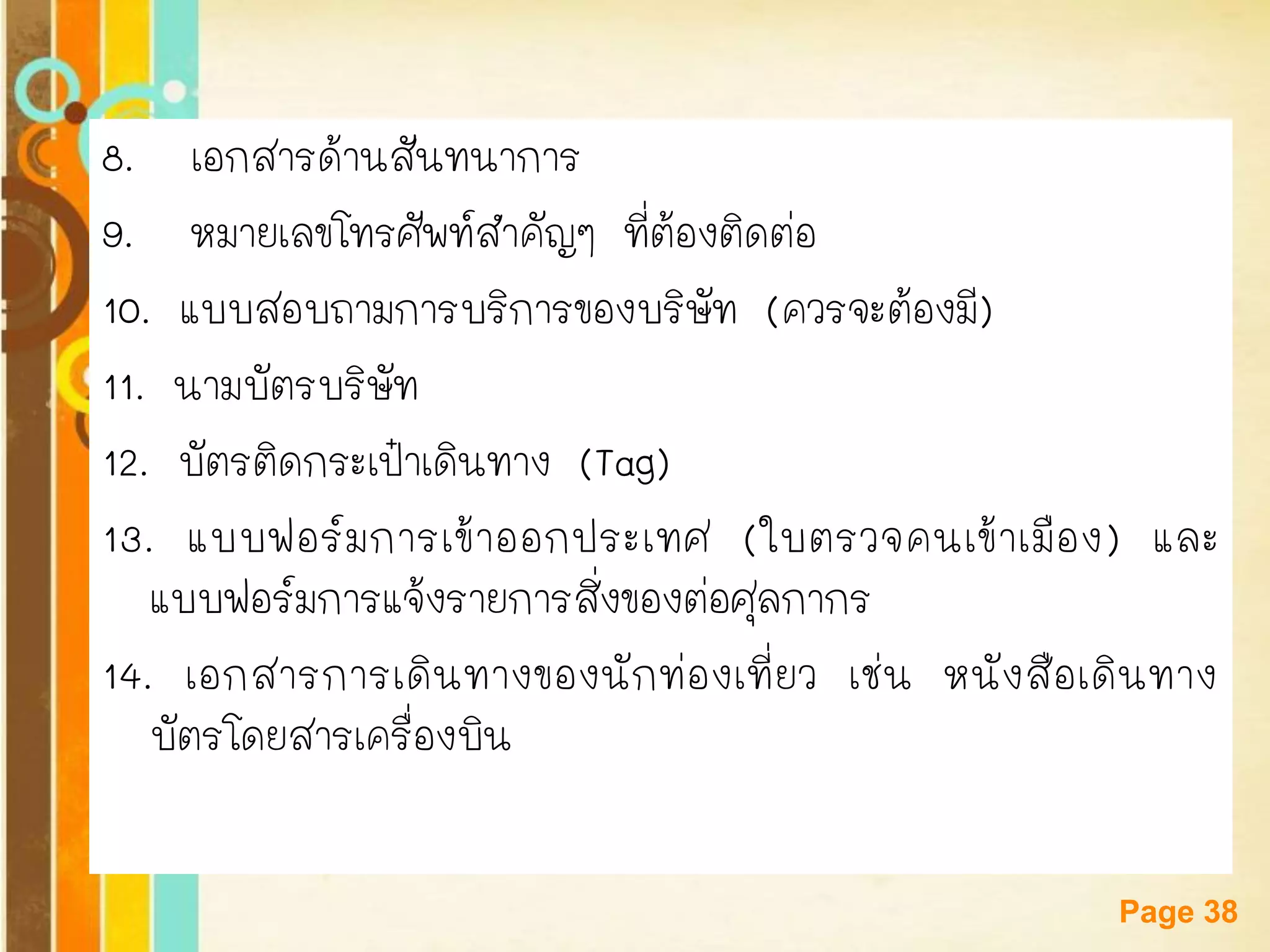 Free Powerpoint Templates 
Page 38 
8. เอกสารด้านสันทนาการ 
9. หมายเลขโทรศัพท์สาคัญๆ ที่ต้องติดต่อ 
10. แบบสอบถามการบริการของบริษัท (ควรจะต้องมี) 
11. นามบัตรบริษัท 
12. บัตรติดกระเป๋าเดินทาง (Tag) 
13. แบบฟอร์มการเข้าออกประเทศ (ใบตรวจคนเข้าเมือง) และ แบบฟอร์มการแจ้งรายการสิ่งของต่อศุลกากร 
14. เอกสารการเดินทางของนักท่องเที่ยว เช่น หนังสือเดินทาง บัตรโดยสารเครื่องบิน  