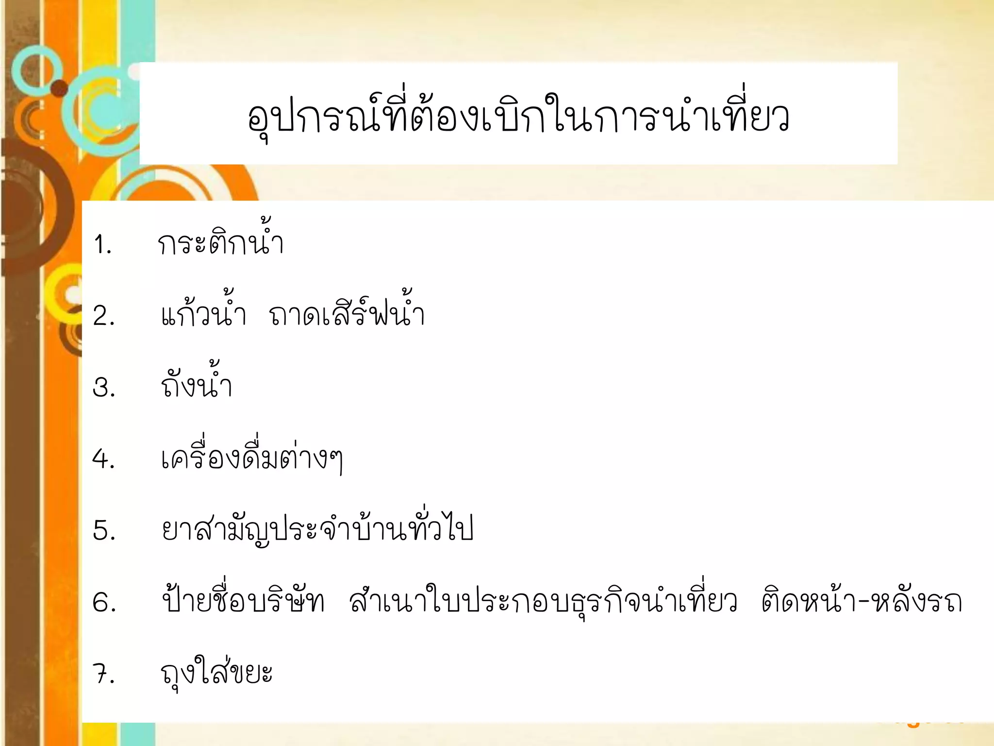 Free Powerpoint Templates 
Page 39 
อุปกรณ์ที่ต้องเบิกในการนาเที่ยว 
1. กระติกน้า 
2. แก้วน้า ถาดเสิร์ฟน้า 
3. ถังน้า 
4. เครื่องดื่มต่างๆ 
5. ยาสามัญประจาบ้านทั่วไป 
6. ป้ายชื่อบริษัท สาเนาใบประกอบธุรกิจนาเที่ยว ติดหน้า-หลังรถ 
7. ถุงใส่ขยะ  