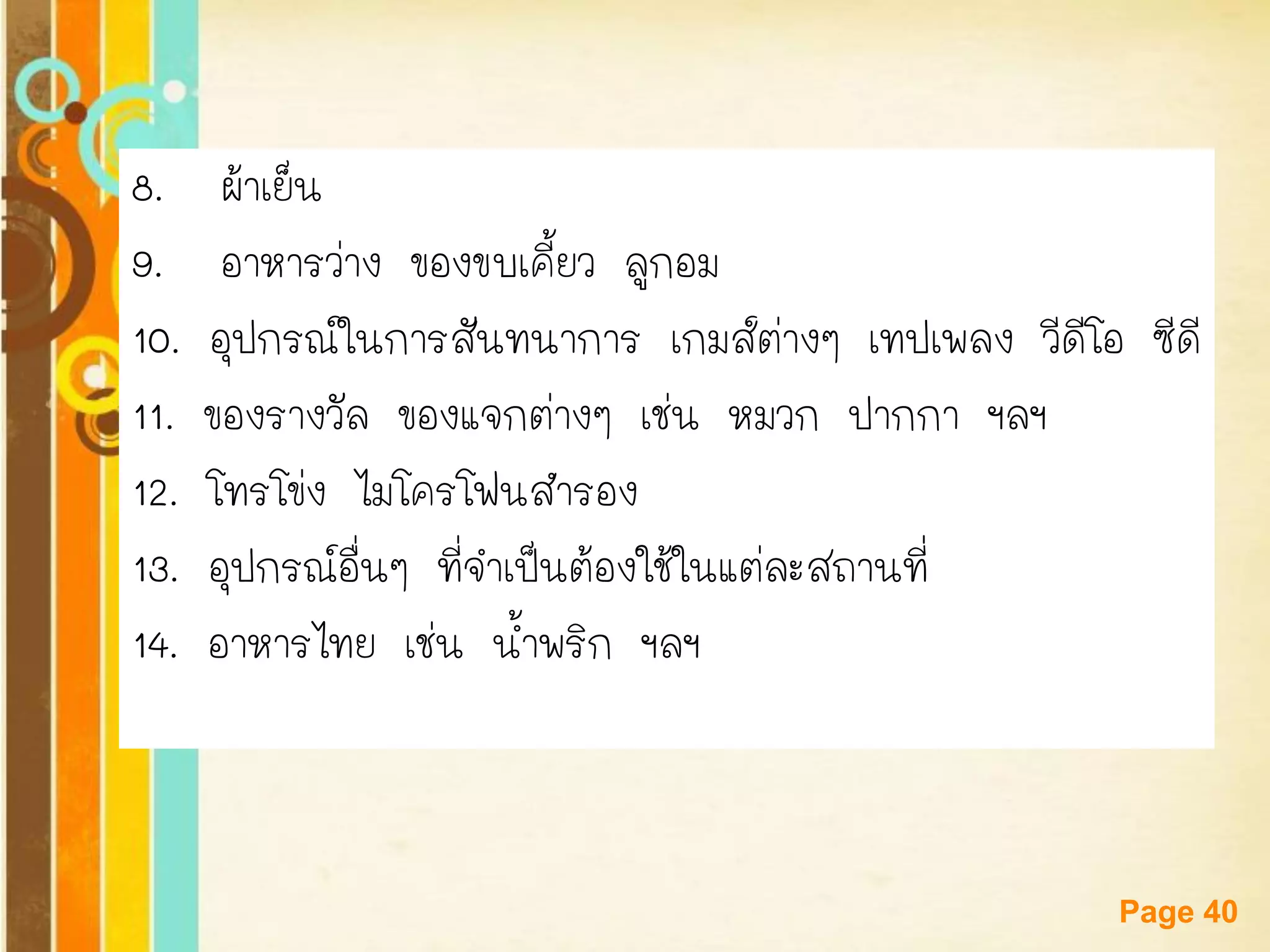 Free Powerpoint Templates 
Page 40 
8. ผ้าเย็น 
9. อาหารว่าง ของขบเคี้ยว ลูกอม 
10. อุปกรณ์ในการสันทนาการ เกมส์ต่างๆ เทปเพลง วีดีโอ ซีดี 
11. ของรางวัล ของแจกต่างๆ เช่น หมวก ปากกา ฯลฯ 
12. โทรโข่ง ไมโครโฟนสารอง 
13. อุปกรณ์อื่นๆ ที่จาเป็นต้องใช้ในแต่ละสถานที่ 
14. อาหารไทย เช่น น้าพริก ฯลฯ  