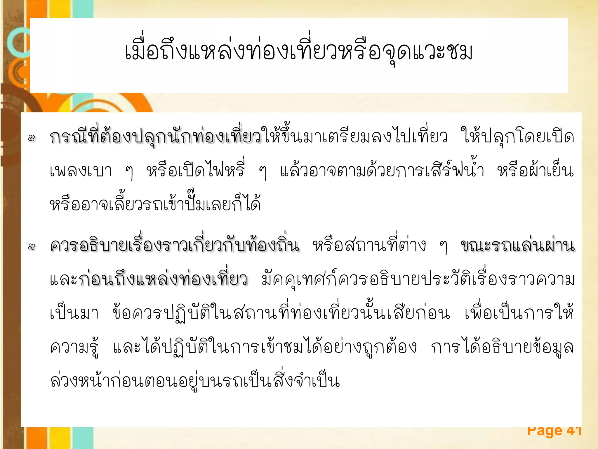 Free Powerpoint Templates 
Page 41 
เมื่อถึงแหล่งท่องเที่ยวหรือจุดแวะชม 
•กรณีที่ต้องปลุกนักท่องเที่ยวให้ขึ้นมาเตรียมลงไปเที่ยว ให้ปลุกโดยเปิด เพลงเบา ๆ หรือเปิดไฟหรี่ ๆ แล้วอาจตามด้วยการเสิร์ฟน้า หรือผ้าเย็น หรืออาจเลี้ยวรถเข้าปั๊มเลยก็ได้ 
•ควรอธิบายเรื่องราวเกี่ยวกับท้องถิ่น หรือสถานที่ต่าง ๆ ขณะรถแล่นผ่าน และก่อนถึงแหล่งท่องเที่ยว มัคคุเทศก์ควรอธิบายประวัติเรื่องราวความ เป็นมา ข้อควรปฏิบัติในสถานที่ท่องเที่ยวนั้นเสียก่อน เพื่อเป็นการให้ ความรู้ และได้ปฏิบัติในการเข้าชมได้อย่างถูกต้อง การได้อธิบายข้อมูล ล่วงหน้าก่อนตอนอยู่บนรถเป็นสิ่งจาเป็น  