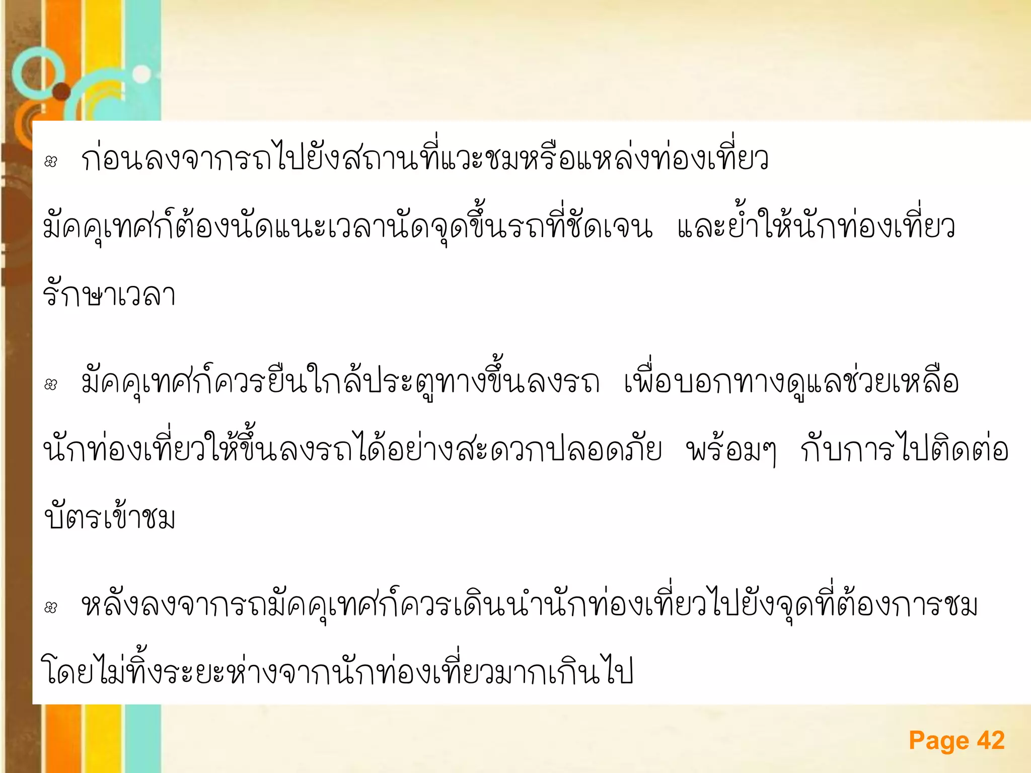 Free Powerpoint Templates 
Page 42 
•ก่อนลงจากรถไปยังสถานที่แวะชมหรือแหล่งท่องเที่ยว 
มัคคุเทศก์ต้องนัดแนะเวลานัดจุดขึ้นรถที่ชัดเจน และย้าให้นักท่องเที่ยว 
รักษาเวลา 
•มัคคุเทศก์ควรยืนใกล้ประตูทางขึ้นลงรถ เพื่อบอกทางดูแลช่วยเหลือ 
นักท่องเที่ยวให้ขึ้นลงรถได้อย่างสะดวกปลอดภัย พร้อมๆ กับการไปติดต่อ 
บัตรเข้าชม 
•หลังลงจากรถมัคคุเทศก์ควรเดินนานักท่องเที่ยวไปยังจุดที่ต้องการชม 
โดยไม่ทิ้งระยะห่างจากนักท่องเที่ยวมากเกินไป  