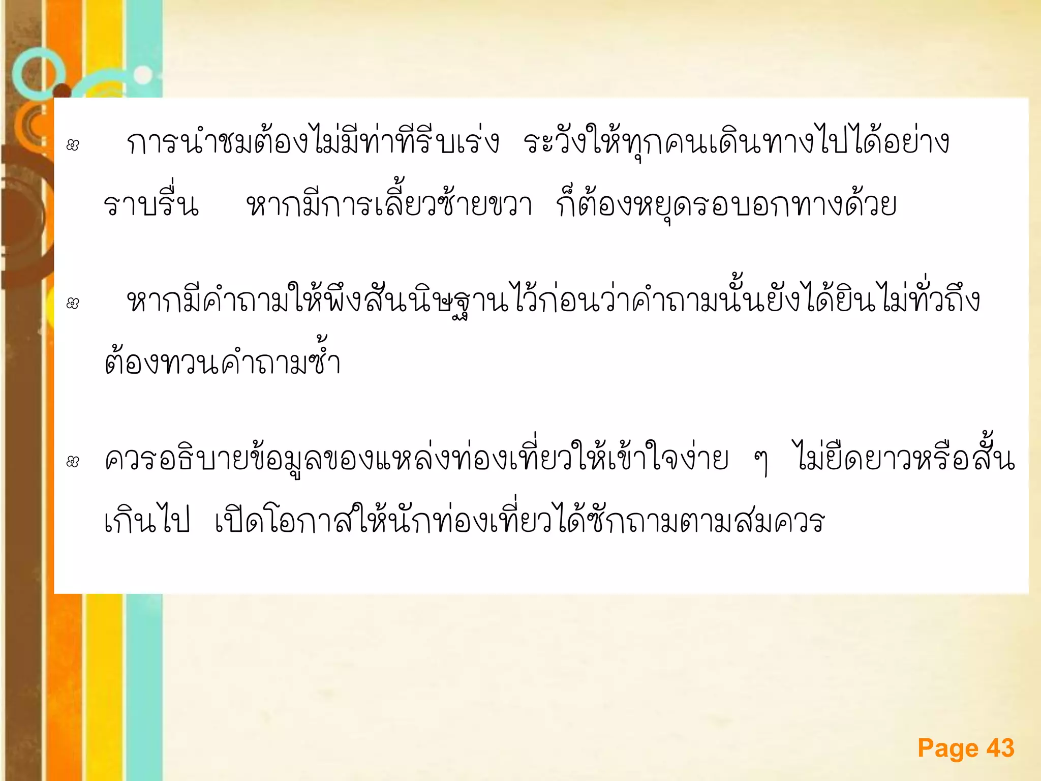 Free Powerpoint Templates 
Page 43 
• การนาชมต้องไม่มีท่าทีรีบเร่ง ระวังให้ทุกคนเดินทางไปได้อย่าง ราบรื่น หากมีการเลี้ยวซ้ายขวา ก็ต้องหยุดรอบอกทางด้วย 
• หากมีคาถามให้พึงสันนิษฐานไว้ก่อนว่าคาถามนั้นยังได้ยินไม่ทั่วถึง ต้องทวนคาถามซ้า 
•ควรอธิบายข้อมูลของแหล่งท่องเที่ยวให้เข้าใจง่าย ๆ ไม่ยืดยาวหรือสั้น เกินไป เปิดโอกาสให้นักท่องเที่ยวได้ซักถามตามสมควร  