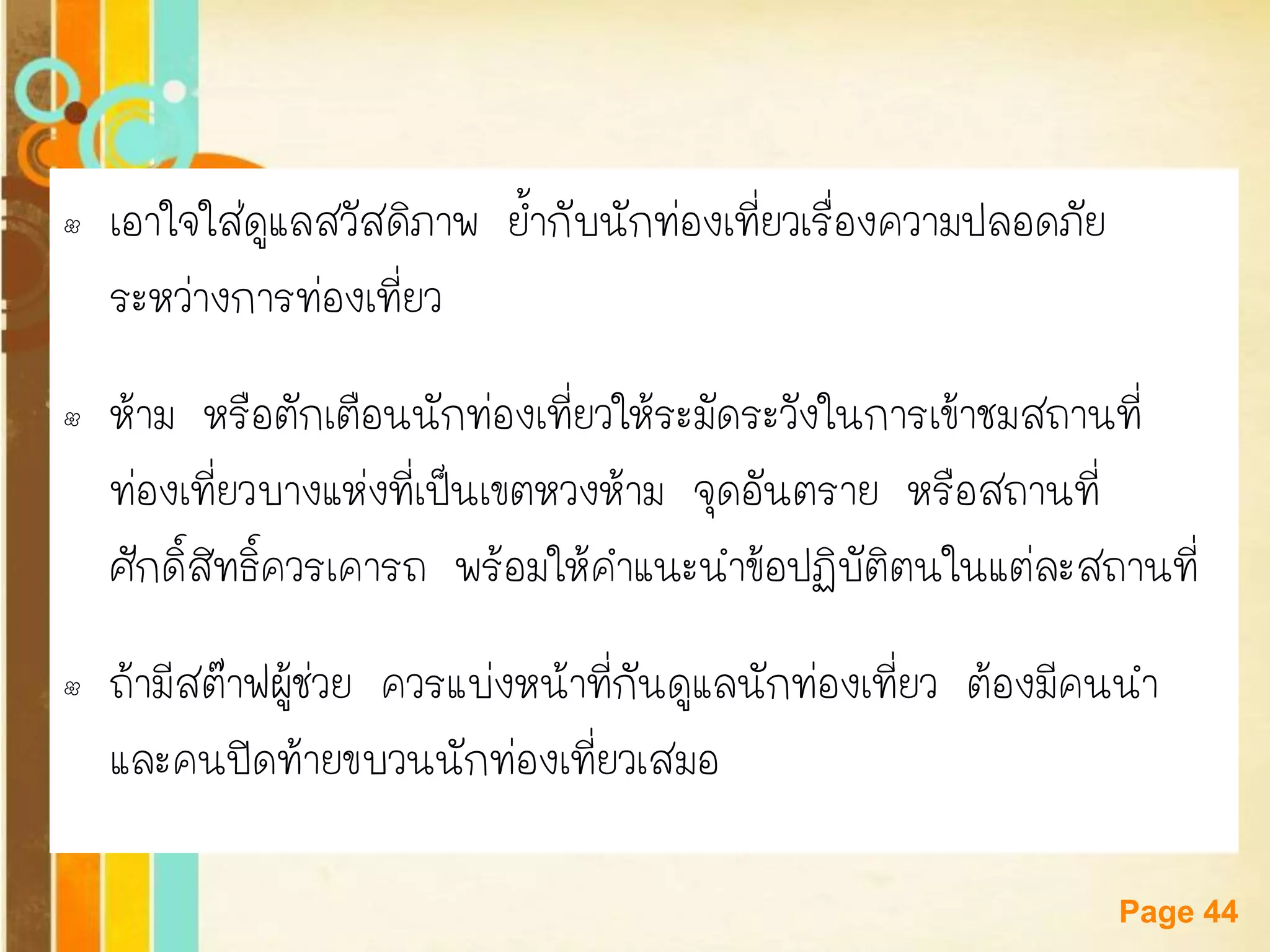 Free Powerpoint Templates 
Page 44 
•เอาใจใส่ดูแลสวัสดิภาพ ย้ากับนักท่องเที่ยวเรื่องความปลอดภัย ระหว่างการท่องเที่ยว 
•ห้าม หรือตักเตือนนักท่องเที่ยวให้ระมัดระวังในการเข้าชมสถานที่ ท่องเที่ยวบางแห่งที่เป็นเขตหวงห้าม จุดอันตราย หรือสถานที่ ศักดิ์สิทธิ์ควรเคารถ พร้อมให้คาแนะนาข้อปฏิบัติตนในแต่ละสถานที่ 
•ถ้ามีสต๊าฟผู้ช่วย ควรแบ่งหน้าที่กันดูแลนักท่องเที่ยว ต้องมีคนนา และคนปิดท้ายขบวนนักท่องเที่ยวเสมอ  