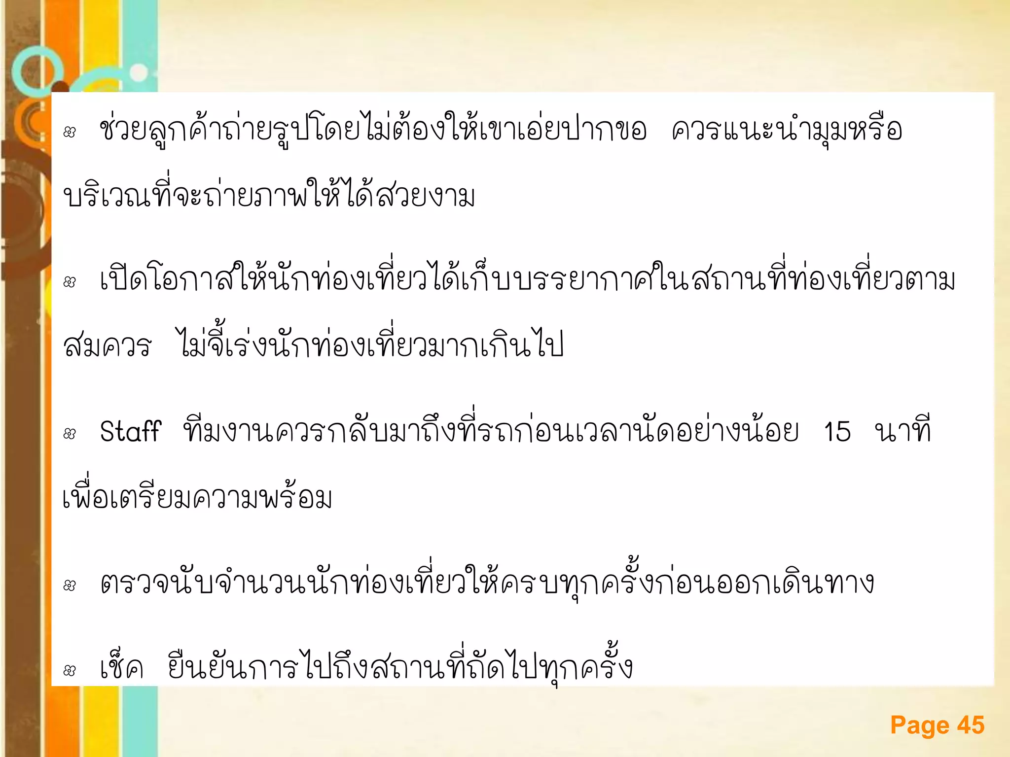 Free Powerpoint Templates 
Page 45 
•ช่วยลูกค้าถ่ายรูปโดยไม่ต้องให้เขาเอ่ยปากขอ ควรแนะนามุมหรือ 
บริเวณที่จะถ่ายภาพให้ได้สวยงาม 
•เปิดโอกาสให้นักท่องเที่ยวได้เก็บบรรยากาศในสถานที่ท่องเที่ยวตาม 
สมควร ไม่จี้เร่งนักท่องเที่ยวมากเกินไป 
•Staff ทีมงานควรกลับมาถึงที่รถก่อนเวลานัดอย่างน้อย 15 นาที 
เพื่อเตรียมความพร้อม 
•ตรวจนับจานวนนักท่องเที่ยวให้ครบทุกครั้งก่อนออกเดินทาง 
•เช็ค ยืนยันการไปถึงสถานที่ถัดไปทุกครั้ง  