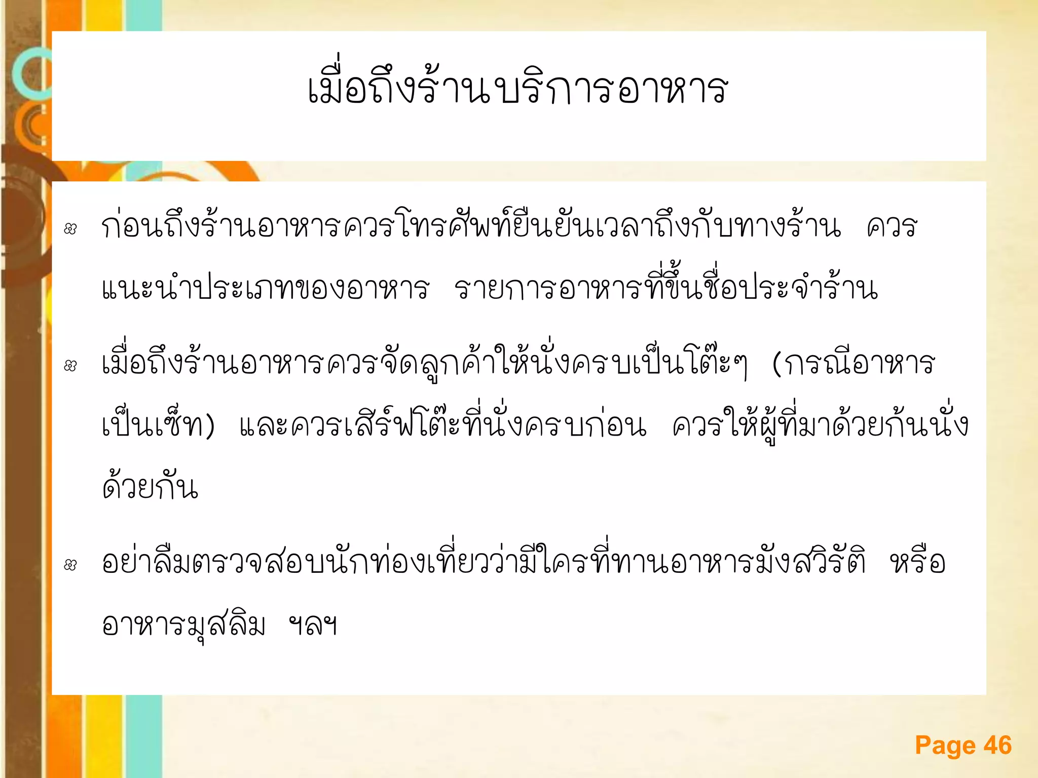 Free Powerpoint Templates 
Page 46 
เมื่อถึงร้านบริการอาหาร 
•ก่อนถึงร้านอาหารควรโทรศัพท์ยืนยันเวลาถึงกับทางร้าน ควร แนะนาประเภทของอาหาร รายการอาหารที่ขึ้นชื่อประจาร้าน 
•เมื่อถึงร้านอาหารควรจัดลูกค้าให้นั่งครบเป็นโต๊ะๆ (กรณีอาหาร เป็นเซ็ท) และควรเสิร์ฟโต๊ะที่นั่งครบก่อน ควรให้ผู้ที่มาด้วยก้นนั่ง ด้วยกัน 
•อย่าลืมตรวจสอบนักท่องเที่ยวว่ามีใครที่ทานอาหารมังสวิรัติ หรือ อาหารมุสลิม ฯลฯ  