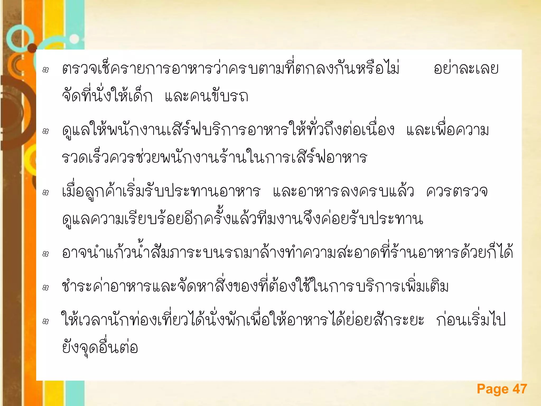 Free Powerpoint Templates 
Page 47 
•ตรวจเช็ครายการอาหารว่าครบตามที่ตกลงกันหรือไม่ อย่าละเลย จัดที่นั่งให้เด็ก และคนขับรถ 
•ดูแลให้พนักงานเสิร์ฟบริการอาหารให้ทั่วถึงต่อเนื่อง และเพื่อความ รวดเร็วควรช่วยพนักงานร้านในการเสิร์ฟอาหาร 
•เมื่อลูกค้าเริ่มรับประทานอาหาร และอาหารลงครบแล้ว ควรตรวจ ดูแลความเรียบร้อยอีกครั้งแล้วทีมงานจึงค่อยรับประทาน 
•อาจนาแก้วน้าสัมภาระบนรถมาล้างทาความสะอาดที่ร้านอาหารด้วยก็ได้ 
•ชาระค่าอาหารและจัดหาสิ่งของที่ต้องใช้ในการบริการเพิ่มเติม 
•ให้เวลานักท่องเที่ยวได้นั่งพักเพื่อให้อาหารได้ย่อยสักระยะ ก่อนเริ่มไป ยังจุดอื่นต่อ  