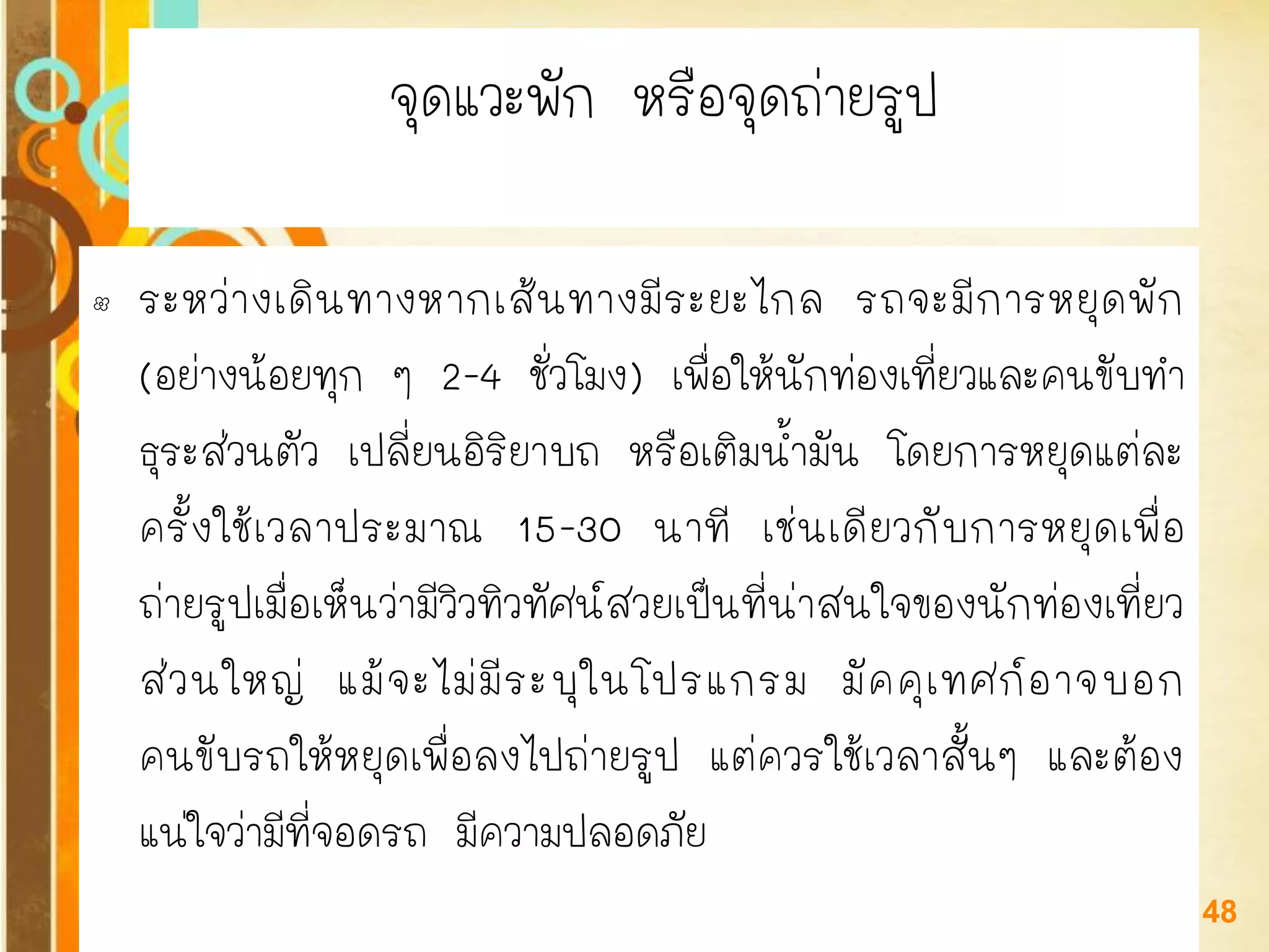 Free Powerpoint Templates 
Page 48 
จุดแวะพัก หรือจุดถ่ายรูป 
•ระหว่างเดินทางหากเส้นทางมีระยะไกล รถจะมีการหยุดพัก (อย่างน้อยทุก ๆ 2-4 ชั่วโมง) เพื่อให้นักท่องเที่ยวและคนขับทา ธุระส่วนตัว เปลี่ยนอิริยาบถ หรือเติมน้ามัน โดยการหยุดแต่ละ ครั้งใช้เวลาประมาณ 15-30 นาที เช่นเดียวกับการหยุดเพื่อ ถ่ายรูปเมื่อเห็นว่ามีวิวทิวทัศน์สวยเป็นที่น่าสนใจของนักท่องเที่ยว ส่วนใหญ่ แม้จะไม่มีระบุในโปรแกรม มัคคุเทศก์อาจบอก คนขับรถให้หยุดเพื่อลงไปถ่ายรูป แต่ควรใช้เวลาสั้นๆ และต้อง แน่ใจว่ามีที่จอดรถ มีความปลอดภัย  