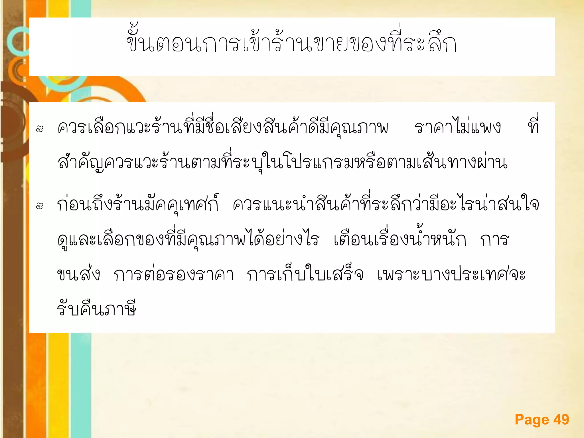 Free Powerpoint Templates 
Page 49 
ขั้นตอนการเข้าร้านขายของที่ระลึก 
•ควรเลือกแวะร้านที่มีชื่อเสียงสินค้าดีมีคุณภาพ ราคาไม่แพง ที่ สาคัญควรแวะร้านตามที่ระบุในโปรแกรมหรือตามเส้นทางผ่าน 
•ก่อนถึงร้านมัคคุเทศก์ ควรแนะนาสินค้าที่ระลึกว่ามีอะไรน่าสนใจ ดูและเลือกของที่มีคุณภาพได้อย่างไร เตือนเรื่องน้าหนัก การ ขนส่ง การต่อรองราคา การเก็บใบเสร็จ เพราะบางประเทศจะ รับคืนภาษี  