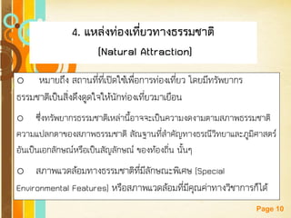 Free Powerpoint Templates 
Page 10 
4. แหล่งท่องเที่ยวทางธรรมชาติ 
(Natural Attraction) 
o หมายถึง สถานที่ที่เปิดใช้เพื่อการท่องเที่ยว โดยมีทรัพยากร ธรรมชาติเป็นสิ่งดึงดูดใจให้นักท่องเที่ยวมาเยือน 
oซึ่งทรัพยากรธรรมชาติเหล่านี้อาจจะเป็นความงดงามตามสภาพธรรมชาติ ความแปลกตาของสภาพธรรมชาติ สัณฐานที่สาคัญทางธรณีวิทยาและภูมิศาสตร์ อันเป็นเอกลักษณ์หรือเป็นสัญลักษณ์ ของท้องถิ่น นั้นๆ 
oสภาพแวดล้อมทางธรรมชาติที่มีลักษณะพิเศษ (Special Environmental Features) หรือสภาพแวดล้อมที่มีคุณค่าทางวิชาการก็ได้  