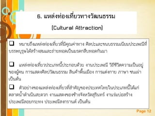 Free Powerpoint Templates 
Page 12 
6. แหล่งท่องเที่ยวทางวัฒนธรรม 
(Cultural Attraction) 
หมายถึงแหล่งท่องเที่ยวที่มีคุณค่าทาง ศิลปะและขนบธรรมเนียมประเพณีที่ บรรพบุรุษได้สร้างสมและถ่ายทอดเป็นมรดกสืบทอดกันมา 
แหล่งท่องเที่ยวประเภทนี้ประกอบด้วย งานประเพณี วิถีชีวิตความเป็นอยู่ ของผู้คน การแสดงศิลปวัฒนธรรม สินค้าพื้นเมือง การแต่งกาย ภาษา ชนเผ่า เป็นต้น 
ตัวอย่างของแหล่งท่องเที่ยวที่สาคัญของประเทศไทยในประเภทนี้ได้แก่ ตลาดน้าดาเนินสะดวก งานแสดงของช้างจังหวัดสุรินทร์ งานร่มบ่อสร้าง ประเพณีลอยกระทง ประเพณีสงกรานต์ เป็นต้น  