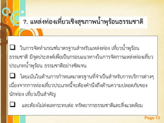 Free Powerpoint Templates 
Page 13 
7. แหล่งท่องเที่ยวเชิงสุขภาพน้าพุร้อนธรรมชาติ 
ในการจัดทาเกณฑ์มาตรฐานสาหรับแหล่งท่อง เที่ยวน้าพุร้อน ธรรมชาติ มีจุดประสงค์เพื่อเป็นกรอบแนวทางในการจัดการแหล่งท่องเที่ยว ประเภทน้าพุร้อน ธรรมชาติอย่างชัดเจน 
โดยเน้นในด้านการกาหนดมาตรฐานที่จาเป็นสาหรับการบริการต่างๆ เนื่องจากการท่องเที่ยวประเภทนี้จะต้องคานึงถึงด้านความปลอดภัยของ นักท่อง เที่ยวเป็นสาคัญ 
 และต้องไม่ส่งผลกระทบต่อ ทรัพยากรธรรมชาติและสิ่งแวดล้อม  